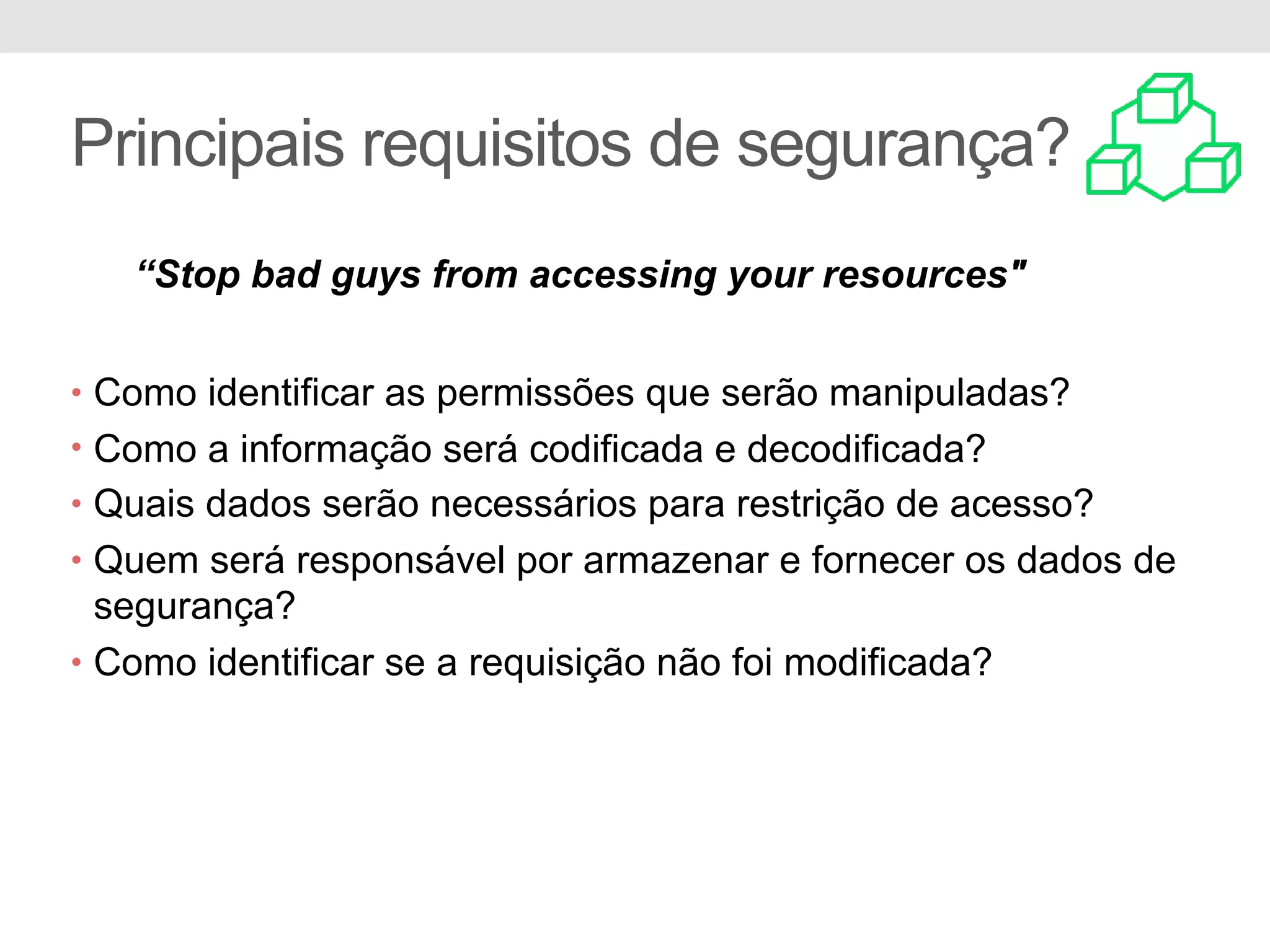 Principais requisitos de segurança? • Como identificar as permissões que serão manipuladas? • Como a informação será codificada e decodificada? • Quais dados serão necessários para restrição de acesso? • Quem será responsável por armazenar e fornecer os dados de segurança? • Como identificar se a requisição não foi modificada? “Stop bad guys from accessing your resources" 