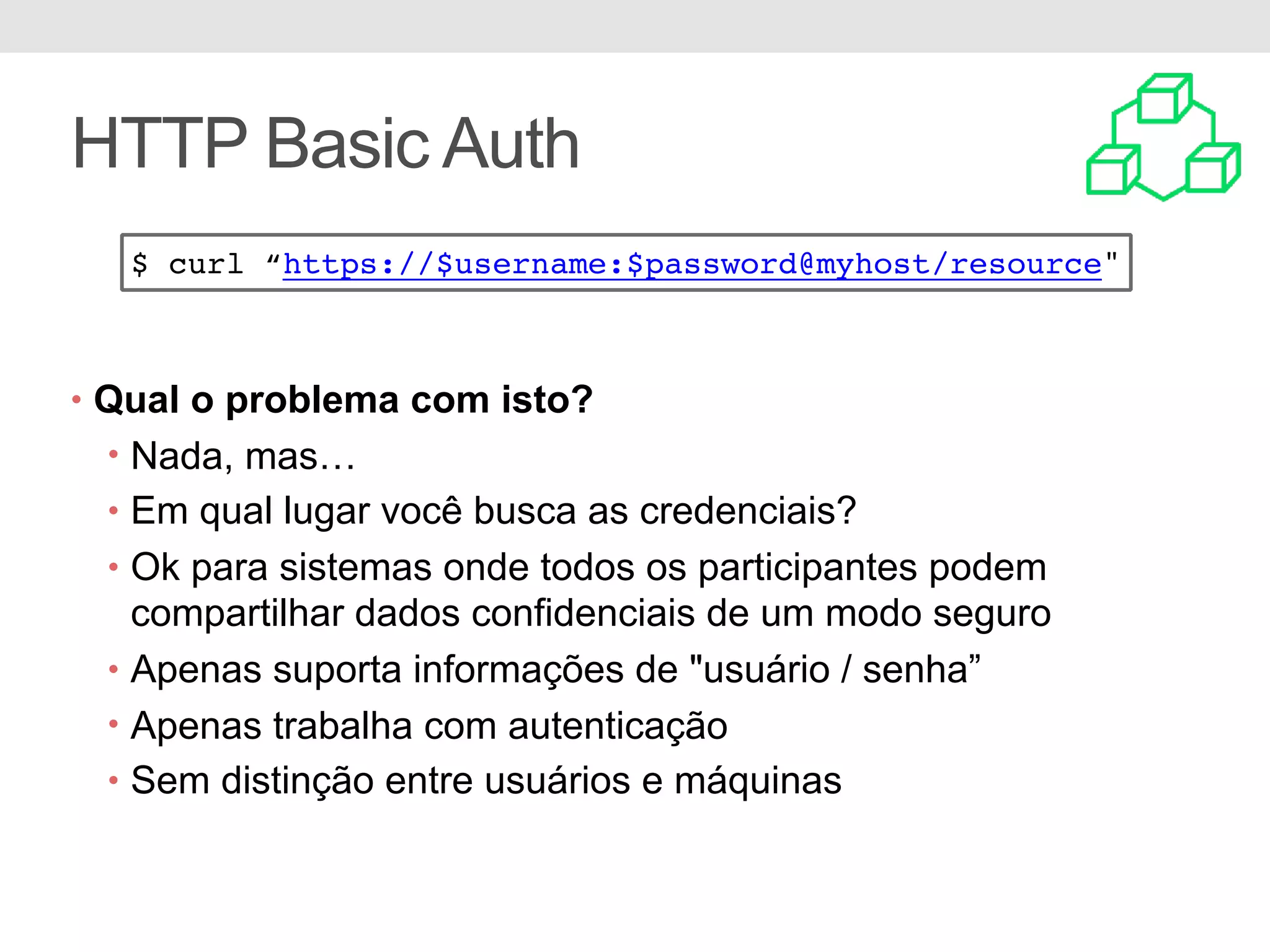 HTTP Basic Auth • Qual o problema com isto? • Nada, mas… • Em qual lugar você busca as credenciais? • Ok para sistemas onde todos os participantes podem compartilhar dados confidenciais de um modo seguro • Apenas suporta informações de "usuário / senha” • Apenas trabalha com autenticação • Sem distinção entre usuários e máquinas $ curl “https://$username:$password@myhost/resource" 