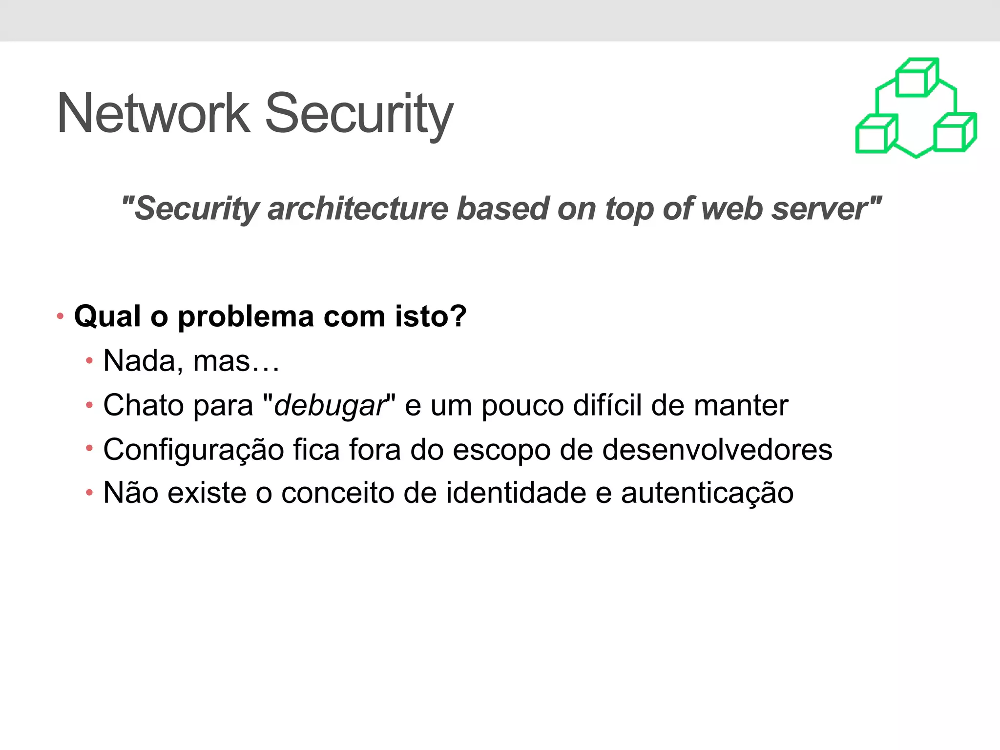 Network Security • Qual o problema com isto? • Nada, mas… • Chato para "debugar" e um pouco difícil de manter • Configuração fica fora do escopo de desenvolvedores • Não existe o conceito de identidade e autenticação "Security architecture based on top of web server" 