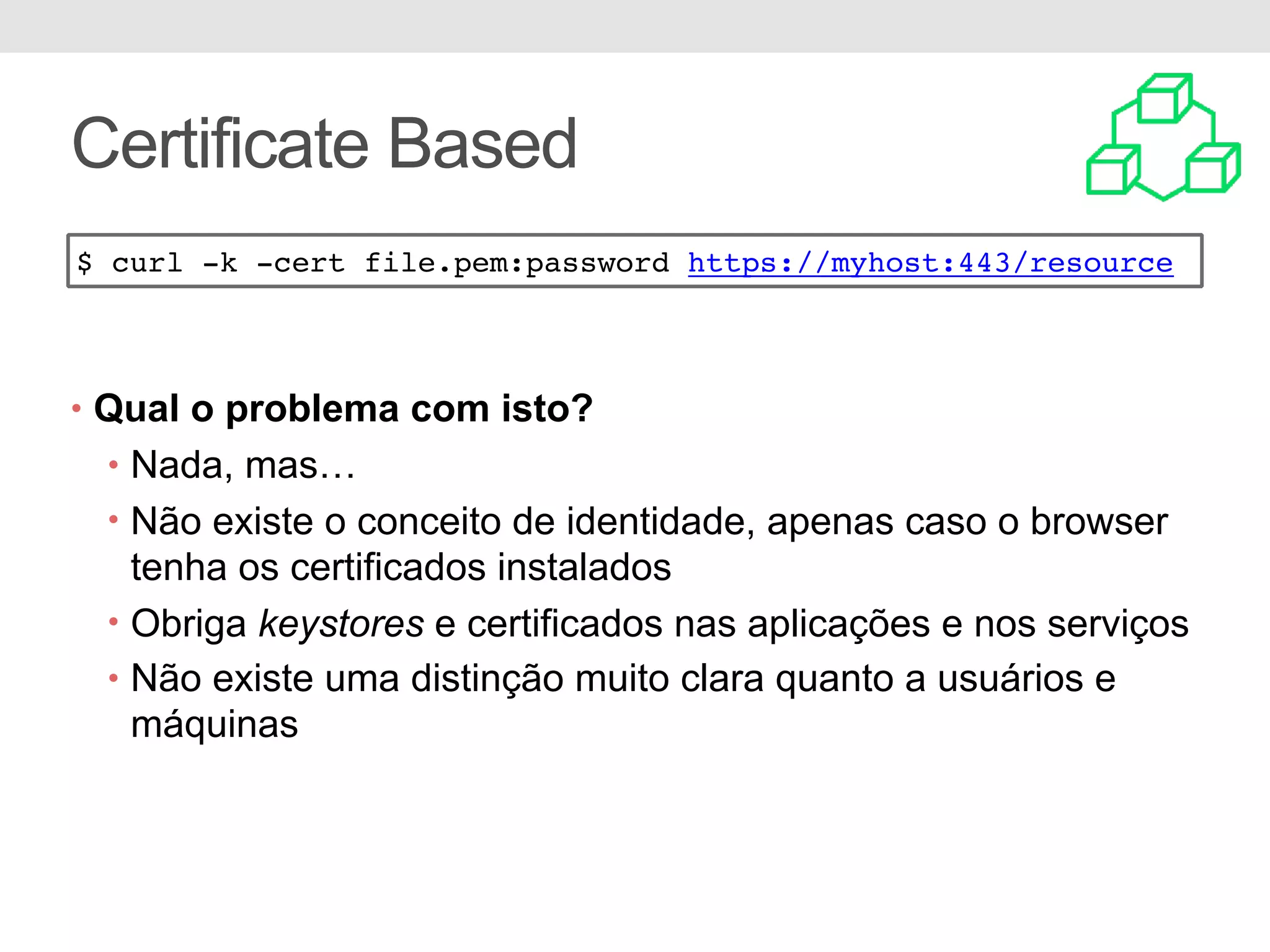 Certificate Based • Qual o problema com isto? • Nada, mas… • Não existe o conceito de identidade, apenas caso o browser tenha os certificados instalados • Obriga keystores e certificados nas aplicações e nos serviços • Não existe uma distinção muito clara quanto a usuários e máquinas $ curl -k -cert file.pem:password https://myhost:443/resource 