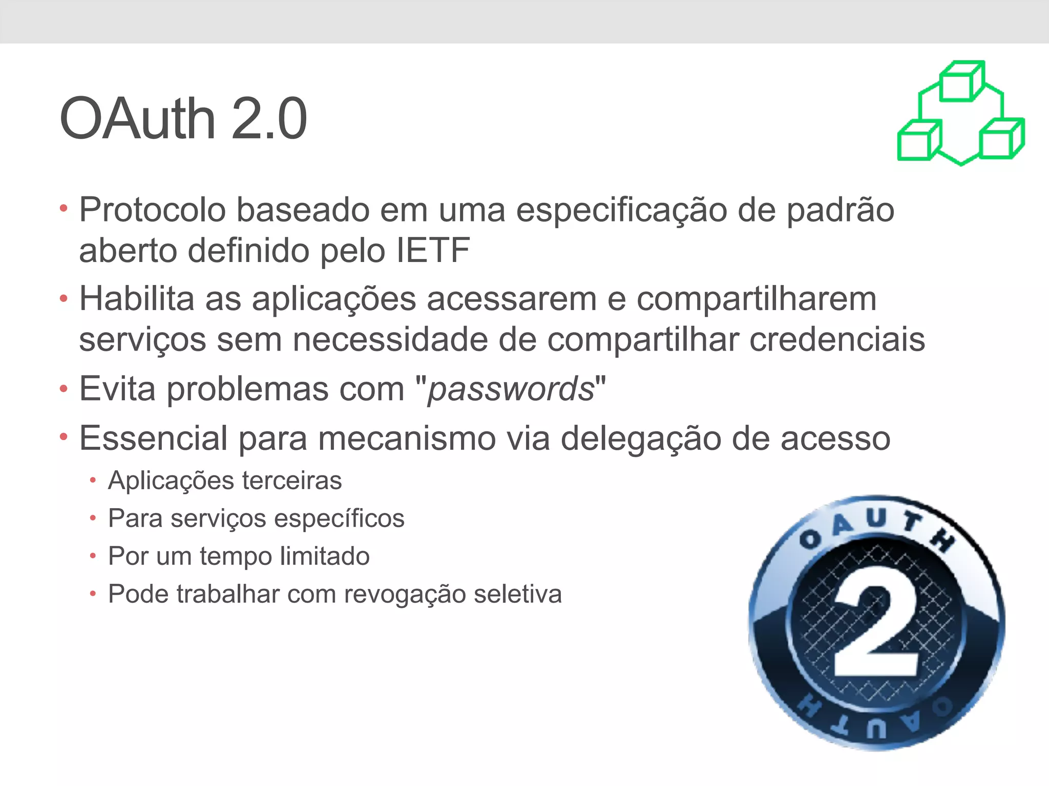 OAuth 2.0 • Protocolo baseado em uma especificação de padrão aberto definido pelo IETF • Habilita as aplicações acessarem e compartilharem serviços sem necessidade de compartilhar credenciais • Evita problemas com "passwords" • Essencial para mecanismo via delegação de acesso • Aplicações terceiras • Para serviços específicos • Por um tempo limitado • Pode trabalhar com revogação seletiva 