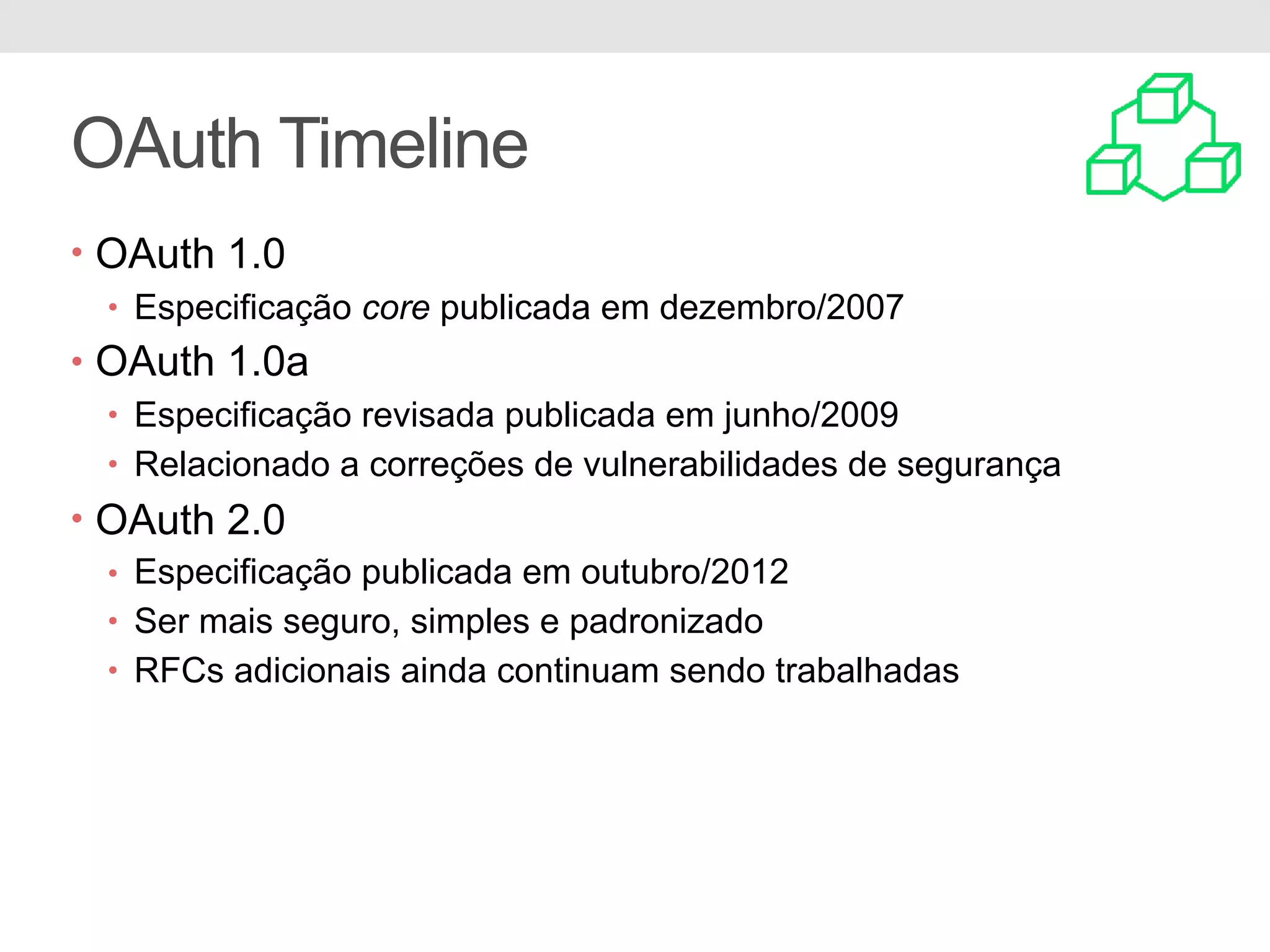 OAuth Timeline • OAuth 1.0 • Especificação core publicada em dezembro/2007 • OAuth 1.0a • Especificação revisada publicada em junho/2009 • Relacionado a correções de vulnerabilidades de segurança • OAuth 2.0 • Especificação publicada em outubro/2012 • Ser mais seguro, simples e padronizado • RFCs adicionais ainda continuam sendo trabalhadas 