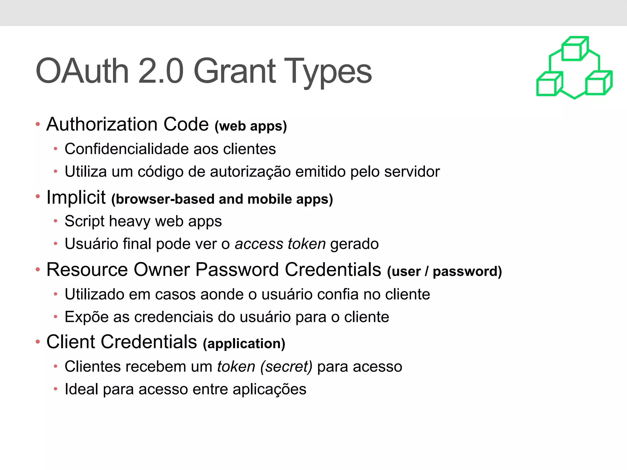 OAuth 2.0 Grant Types • Authorization Code (web apps) • Confidencialidade aos clientes • Utiliza um código de autorização emitido pelo servidor • Implicit (browser-based and mobile apps) • Script heavy web apps • Usuário final pode ver o access token gerado • Resource Owner Password Credentials (user / password) • Utilizado em casos aonde o usuário confia no cliente • Expõe as credenciais do usuário para o cliente • Client Credentials (application) • Clientes recebem um token (secret) para acesso • Ideal para acesso entre aplicações 