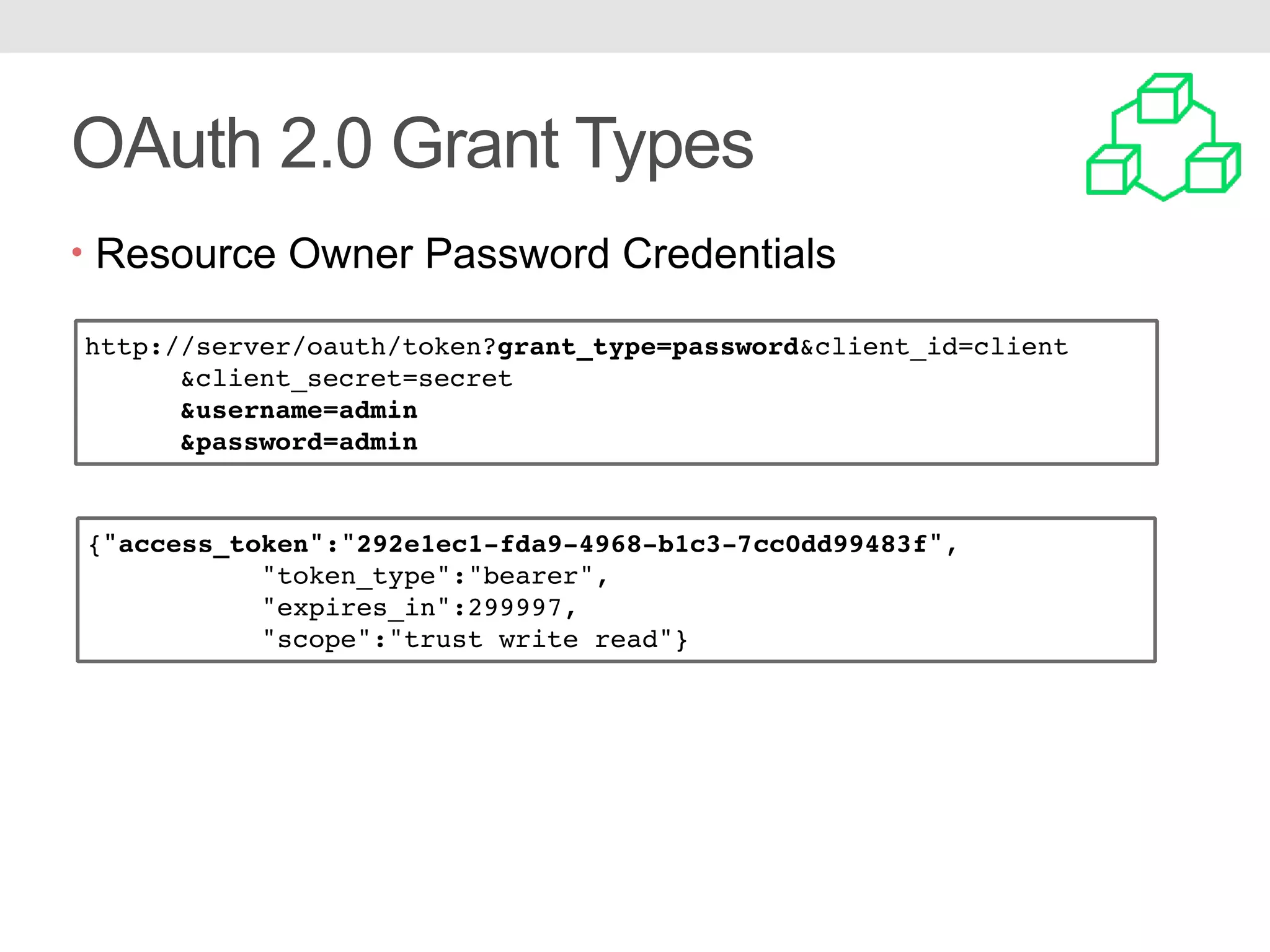 OAuth 2.0 Grant Types • Resource Owner Password Credentials http://server/oauth/token?grant_type=password&client_id=client &client_secret=secret &username=admin &password=admin {"access_token":"292e1ec1-fda9-4968-b1c3-7cc0dd99483f", "token_type":"bearer", "expires_in":299997, "scope":"trust write read"} 