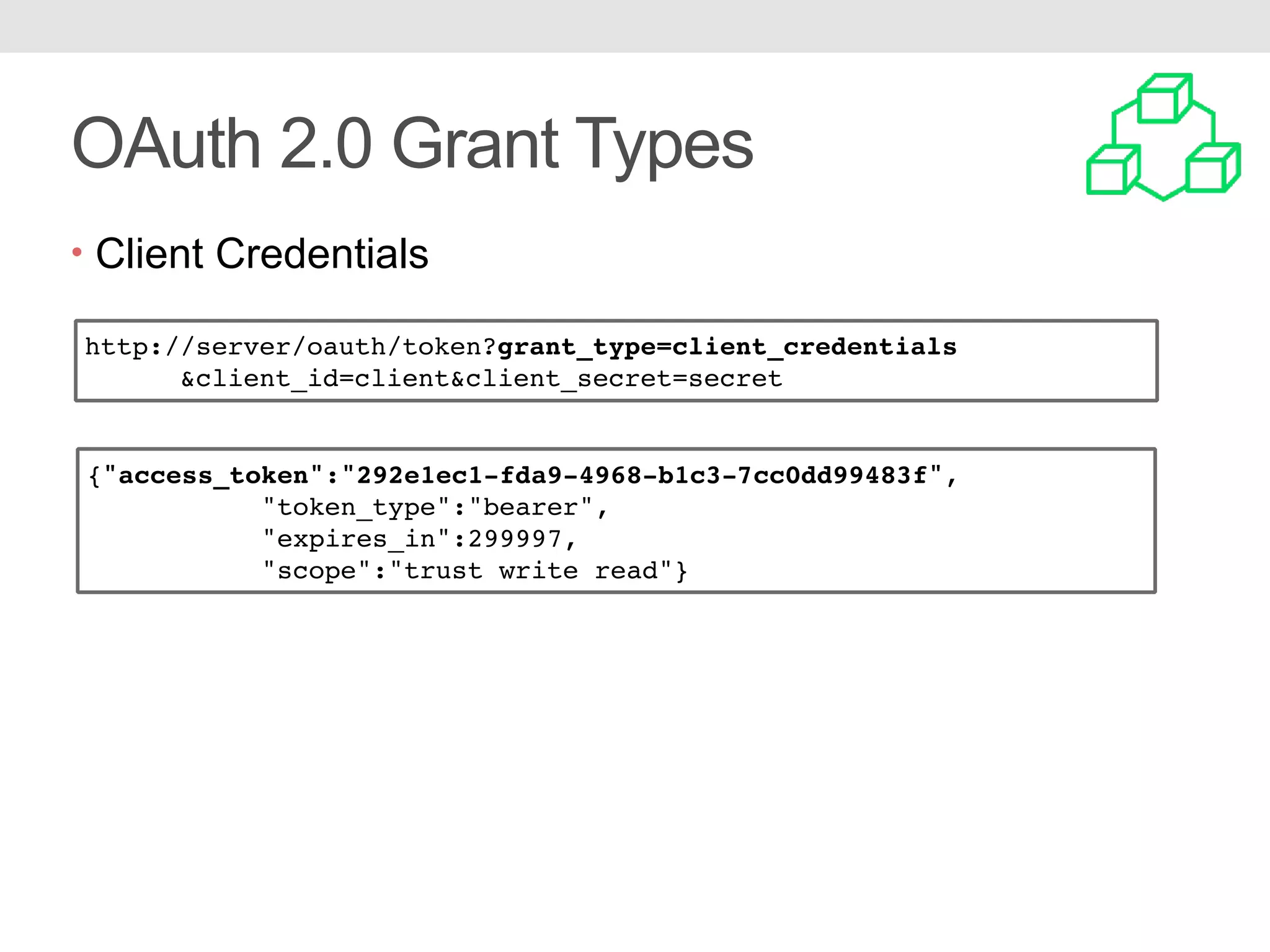 OAuth 2.0 Grant Types • Client Credentials http://server/oauth/token?grant_type=client_credentials &client_id=client&client_secret=secret {"access_token":"292e1ec1-fda9-4968-b1c3-7cc0dd99483f", "token_type":"bearer", "expires_in":299997, "scope":"trust write read"} 