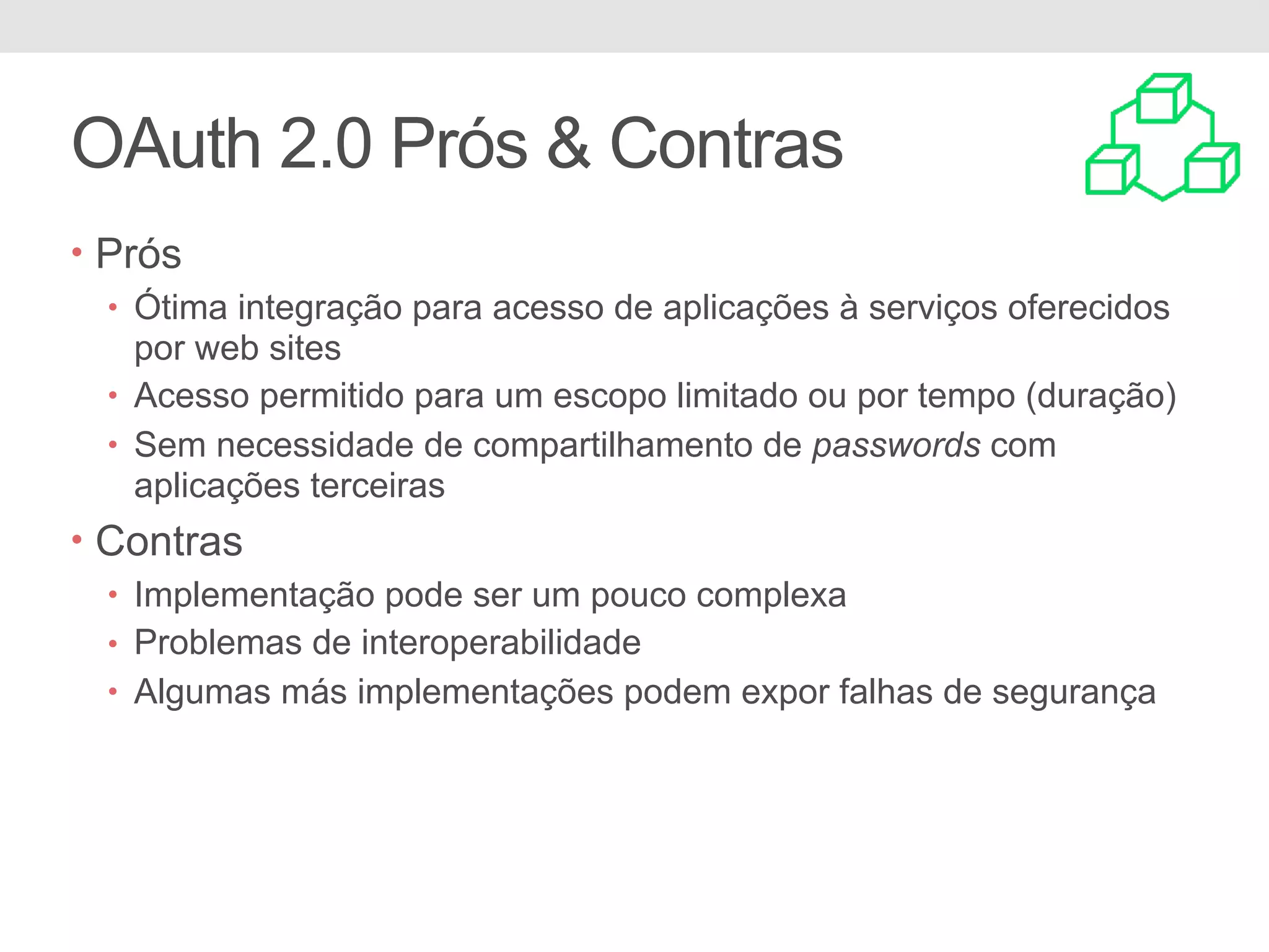 OAuth 2.0 Prós & Contras • Prós • Ótima integração para acesso de aplicações à serviços oferecidos por web sites • Acesso permitido para um escopo limitado ou por tempo (duração) • Sem necessidade de compartilhamento de passwords com aplicações terceiras • Contras • Implementação pode ser um pouco complexa • Problemas de interoperabilidade • Algumas más implementações podem expor falhas de segurança 