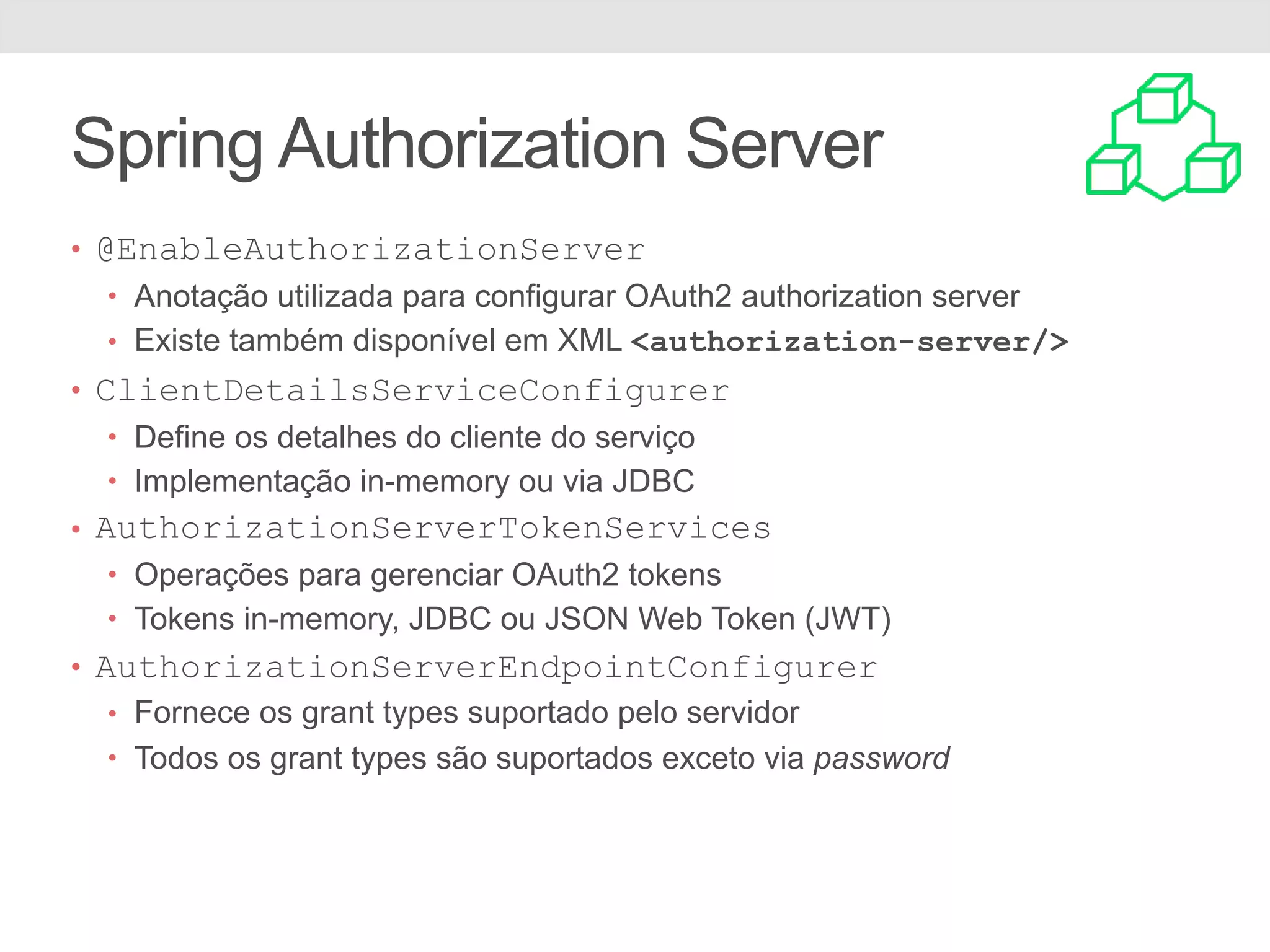 Spring Authorization Server • @EnableAuthorizationServer • Anotação utilizada para configurar OAuth2 authorization server • Existe também disponível em XML <authorization-server/> • ClientDetailsServiceConfigurer • Define os detalhes do cliente do serviço • Implementação in-memory ou via JDBC • AuthorizationServerTokenServices • Operações para gerenciar OAuth2 tokens • Tokens in-memory, JDBC ou JSON Web Token (JWT) • AuthorizationServerEndpointConfigurer • Fornece os grant types suportado pelo servidor • Todos os grant types são suportados exceto via password 