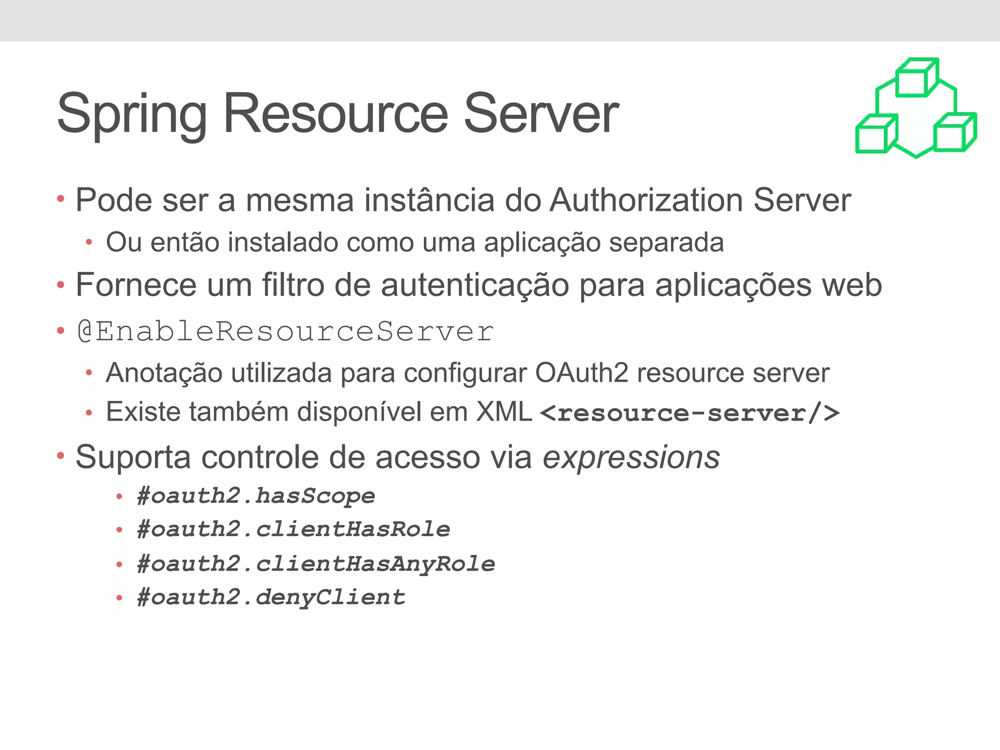 Spring Resource Server • Pode ser a mesma instância do Authorization Server • Ou então instalado como uma aplicação separada • Fornece um filtro de autenticação para aplicações web • @EnableResourceServer • Anotação utilizada para configurar OAuth2 resource server • Existe também disponível em XML <resource-server/> • Suporta controle de acesso via expressions • #oauth2.hasScope • #oauth2.clientHasRole • #oauth2.clientHasAnyRole • #oauth2.denyClient 