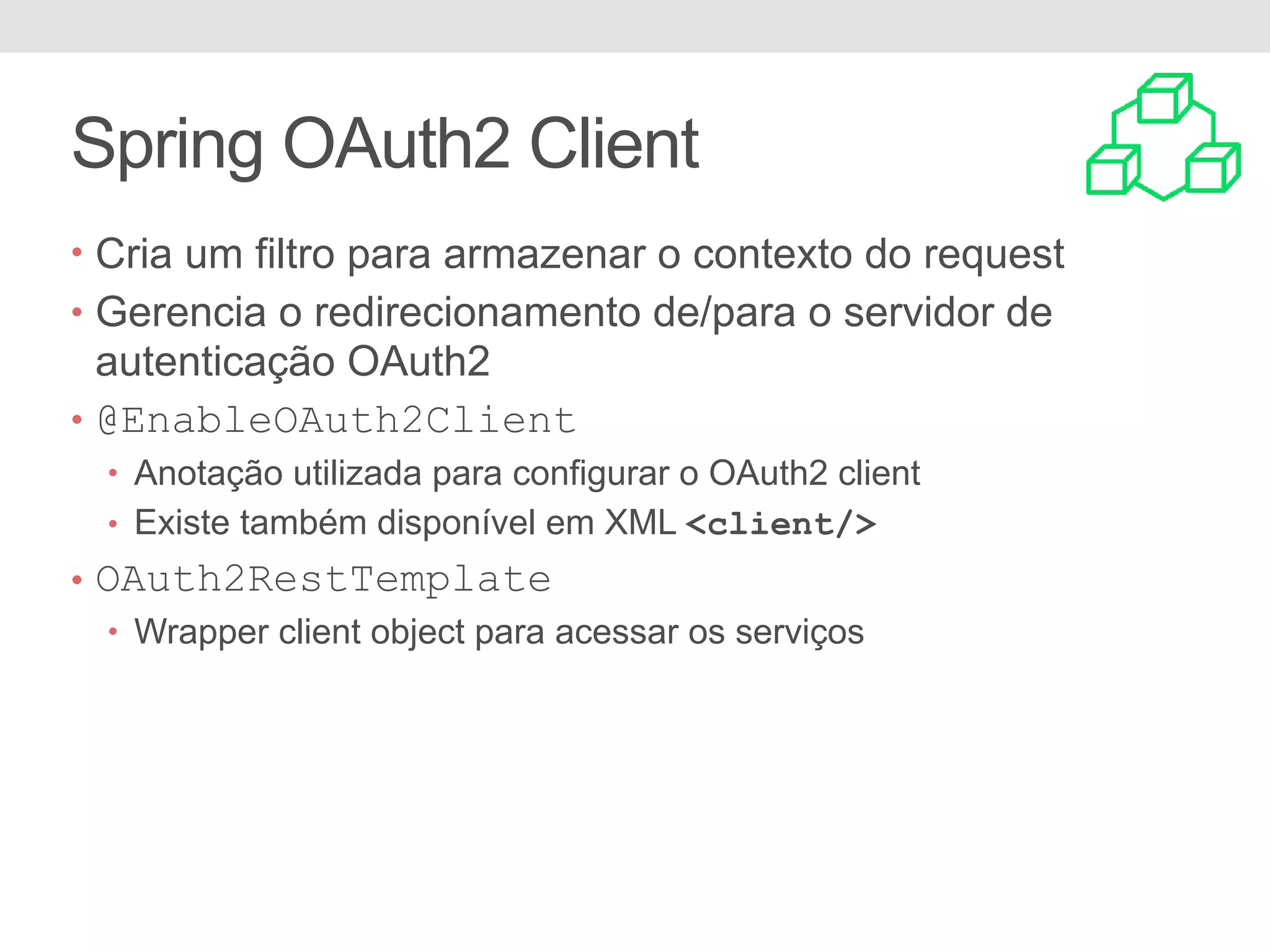 Spring OAuth2 Client • Cria um filtro para armazenar o contexto do request • Gerencia o redirecionamento de/para o servidor de autenticação OAuth2 • @EnableOAuth2Client • Anotação utilizada para configurar o OAuth2 client • Existe também disponível em XML <client/> • OAuth2RestTemplate • Wrapper client object para acessar os serviços 