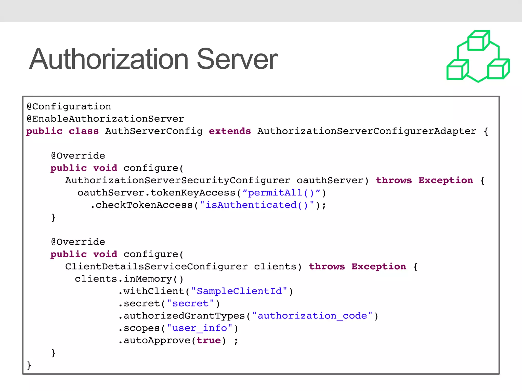 Authorization Server @Configuration @EnableAuthorizationServer public class AuthServerConfig extends AuthorizationServerConfigurerAdapter { @Override public void configure( AuthorizationServerSecurityConfigurer oauthServer) throws Exception { oauthServer.tokenKeyAccess(“permitAll()”) .checkTokenAccess("isAuthenticated()"); } @Override public void configure( ClientDetailsServiceConfigurer clients) throws Exception { clients.inMemory() .withClient("SampleClientId") .secret("secret") .authorizedGrantTypes("authorization_code") .scopes("user_info") .autoApprove(true) ; } } 