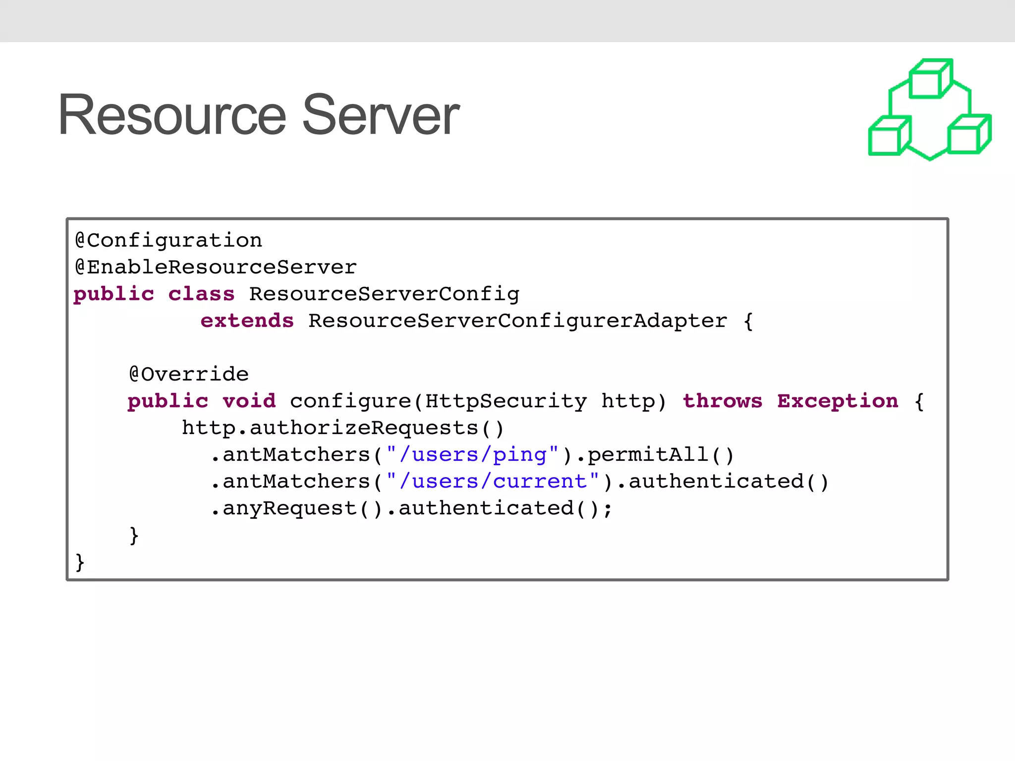 Resource Server @Configuration @EnableResourceServer public class ResourceServerConfig extends ResourceServerConfigurerAdapter { @Override public void configure(HttpSecurity http) throws Exception { http.authorizeRequests() .antMatchers("/users/ping").permitAll() .antMatchers("/users/current").authenticated() .anyRequest().authenticated(); } } 