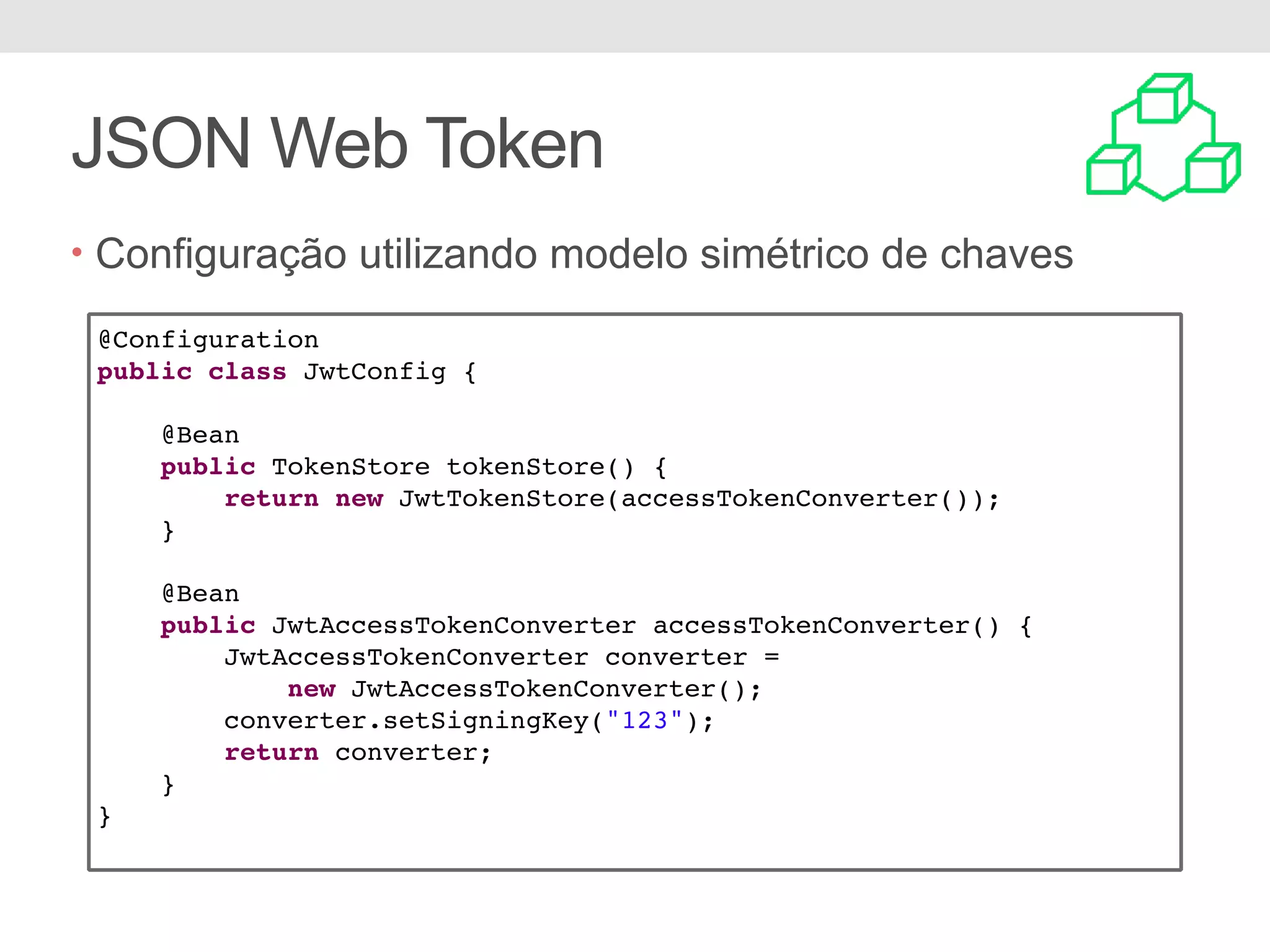 JSON Web Token • Configuração utilizando modelo simétrico de chaves @Configuration public class JwtConfig { @Bean public TokenStore tokenStore() { return new JwtTokenStore(accessTokenConverter()); } @Bean public JwtAccessTokenConverter accessTokenConverter() { JwtAccessTokenConverter converter = new JwtAccessTokenConverter(); converter.setSigningKey("123"); return converter; } } 
