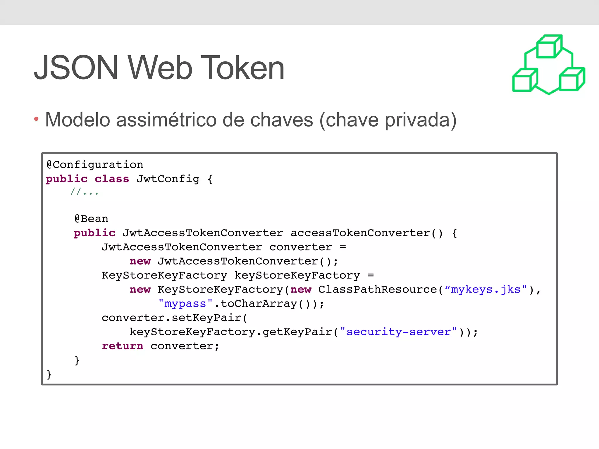 JSON Web Token • Modelo assimétrico de chaves (chave privada) @Configuration public class JwtConfig { //... @Bean public JwtAccessTokenConverter accessTokenConverter() { JwtAccessTokenConverter converter = new JwtAccessTokenConverter(); KeyStoreKeyFactory keyStoreKeyFactory = new KeyStoreKeyFactory(new ClassPathResource(“mykeys.jks"), "mypass".toCharArray()); converter.setKeyPair( keyStoreKeyFactory.getKeyPair("security-server")); return converter; } } 