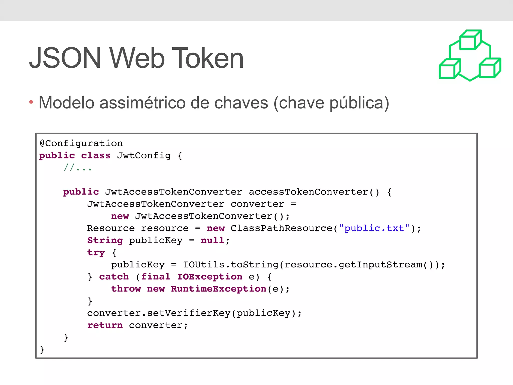JSON Web Token • Modelo assimétrico de chaves (chave pública) @Configuration public class JwtConfig { //... public JwtAccessTokenConverter accessTokenConverter() { JwtAccessTokenConverter converter = new JwtAccessTokenConverter(); Resource resource = new ClassPathResource("public.txt"); String publicKey = null; try { publicKey = IOUtils.toString(resource.getInputStream()); } catch (final IOException e) { throw new RuntimeException(e); } converter.setVerifierKey(publicKey); return converter; } } 