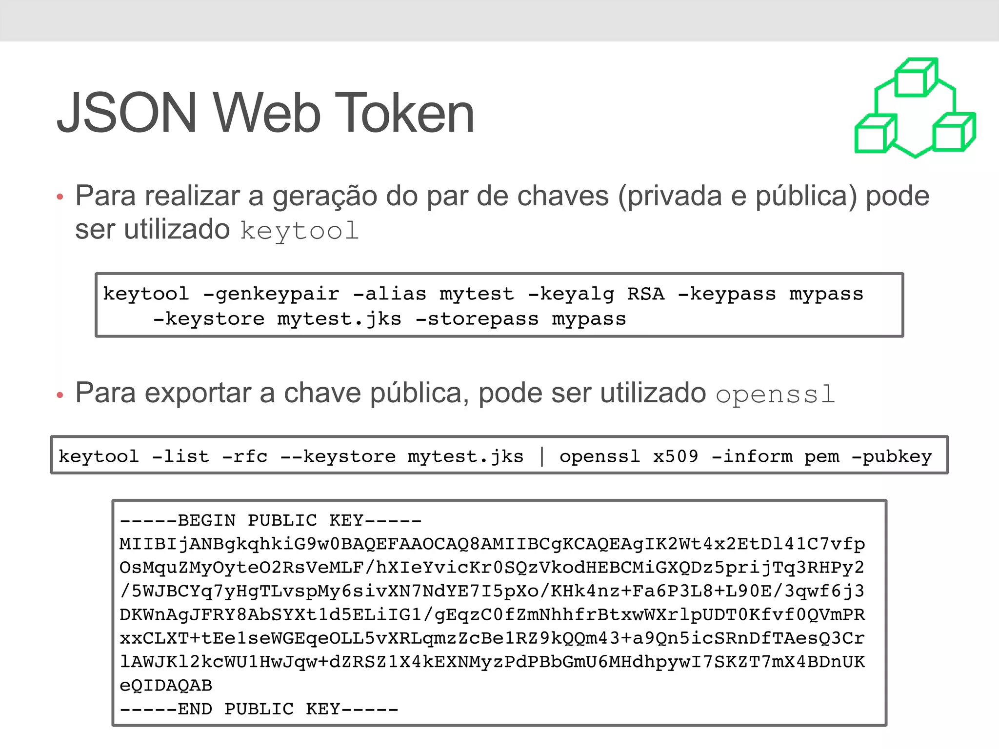 JSON Web Token • Para realizar a geração do par de chaves (privada e pública) pode ser utilizado keytool • Para exportar a chave pública, pode ser utilizado openssl keytool -genkeypair -alias mytest -keyalg RSA -keypass mypass -keystore mytest.jks -storepass mypass keytool -list -rfc --keystore mytest.jks | openssl x509 -inform pem -pubkey -----BEGIN PUBLIC KEY----- MIIBIjANBgkqhkiG9w0BAQEFAAOCAQ8AMIIBCgKCAQEAgIK2Wt4x2EtDl41C7vfp OsMquZMyOyteO2RsVeMLF/hXIeYvicKr0SQzVkodHEBCMiGXQDz5prijTq3RHPy2 /5WJBCYq7yHgTLvspMy6sivXN7NdYE7I5pXo/KHk4nz+Fa6P3L8+L90E/3qwf6j3 DKWnAgJFRY8AbSYXt1d5ELiIG1/gEqzC0fZmNhhfrBtxwWXrlpUDT0Kfvf0QVmPR xxCLXT+tEe1seWGEqeOLL5vXRLqmzZcBe1RZ9kQQm43+a9Qn5icSRnDfTAesQ3Cr lAWJKl2kcWU1HwJqw+dZRSZ1X4kEXNMyzPdPBbGmU6MHdhpywI7SKZT7mX4BDnUK eQIDAQAB -----END PUBLIC KEY----- 