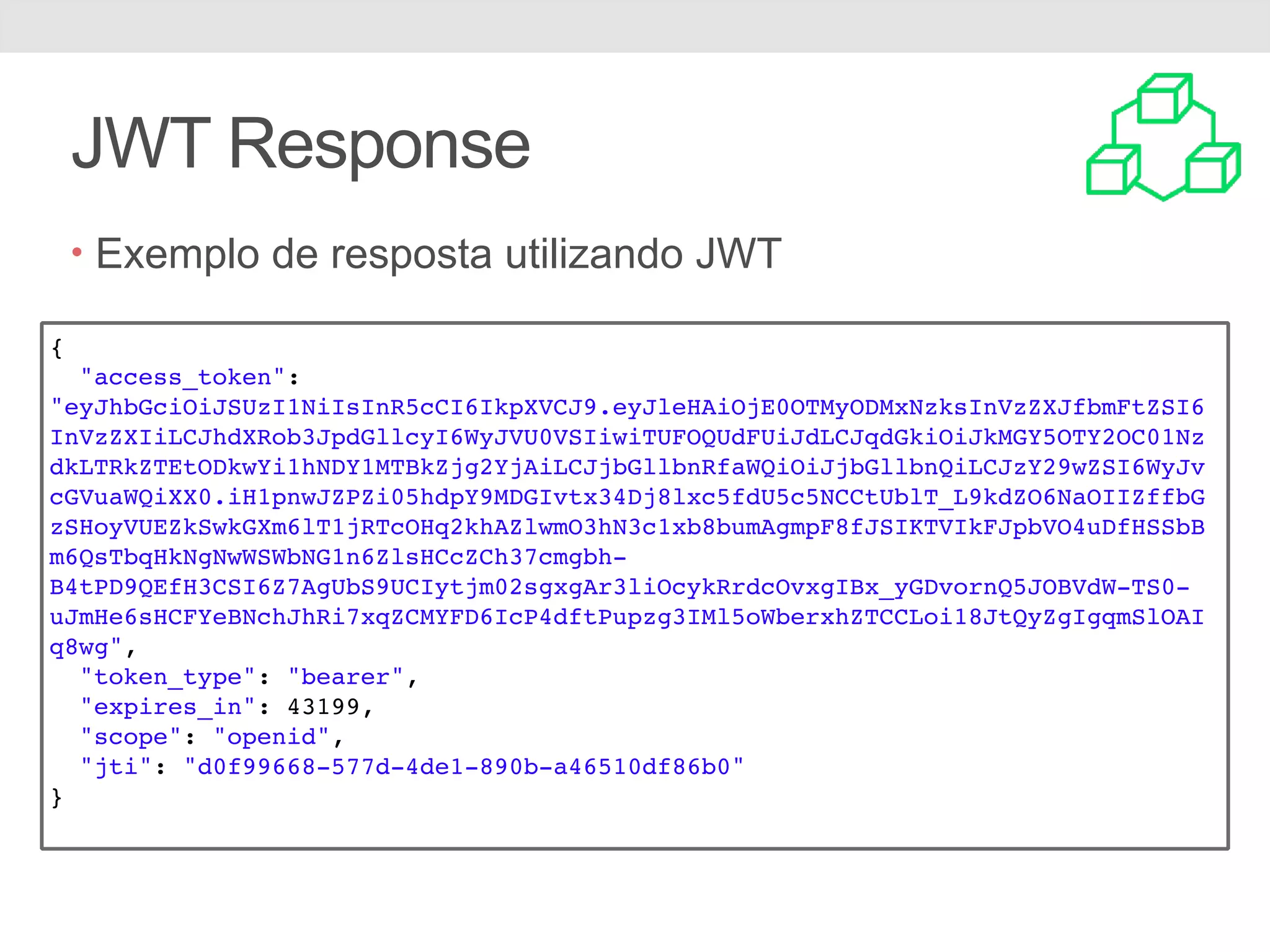 JWT Response • Exemplo de resposta utilizando JWT { "access_token": "eyJhbGciOiJSUzI1NiIsInR5cCI6IkpXVCJ9.eyJleHAiOjE0OTMyODMxNzksInVzZXJfbmFtZSI6 InVzZXIiLCJhdXRob3JpdGllcyI6WyJVU0VSIiwiTUFOQUdFUiJdLCJqdGkiOiJkMGY5OTY2OC01Nz dkLTRkZTEtODkwYi1hNDY1MTBkZjg2YjAiLCJjbGllbnRfaWQiOiJjbGllbnQiLCJzY29wZSI6WyJv cGVuaWQiXX0.iH1pnwJZPZi05hdpY9MDGIvtx34Dj8lxc5fdU5c5NCCtUblT_L9kdZO6NaOIIZffbG zSHoyVUEZkSwkGXm6lT1jRTcOHq2khAZlwmO3hN3c1xb8bumAgmpF8fJSIKTVIkFJpbVO4uDfHSSbB m6QsTbqHkNgNwWSWbNG1n6ZlsHCcZCh37cmgbh- B4tPD9QEfH3CSI6Z7AgUbS9UCIytjm02sgxgAr3liOcykRrdcOvxgIBx_yGDvornQ5JOBVdW-TS0- uJmHe6sHCFYeBNchJhRi7xqZCMYFD6IcP4dftPupzg3IMl5oWberxhZTCCLoi18JtQyZgIgqmSlOAI q8wg", "token_type": "bearer", "expires_in": 43199, "scope": "openid", "jti": "d0f99668-577d-4de1-890b-a46510df86b0" } 