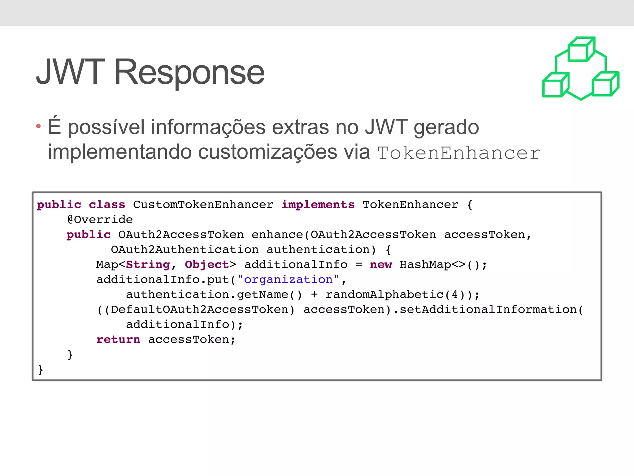 JWT Response • É possível informações extras no JWT gerado implementando customizações via TokenEnhancer public class CustomTokenEnhancer implements TokenEnhancer { @Override public OAuth2AccessToken enhance(OAuth2AccessToken accessToken, OAuth2Authentication authentication) { Map<String, Object> additionalInfo = new HashMap<>(); additionalInfo.put("organization", authentication.getName() + randomAlphabetic(4)); ((DefaultOAuth2AccessToken) accessToken).setAdditionalInformation( additionalInfo); return accessToken; } } 