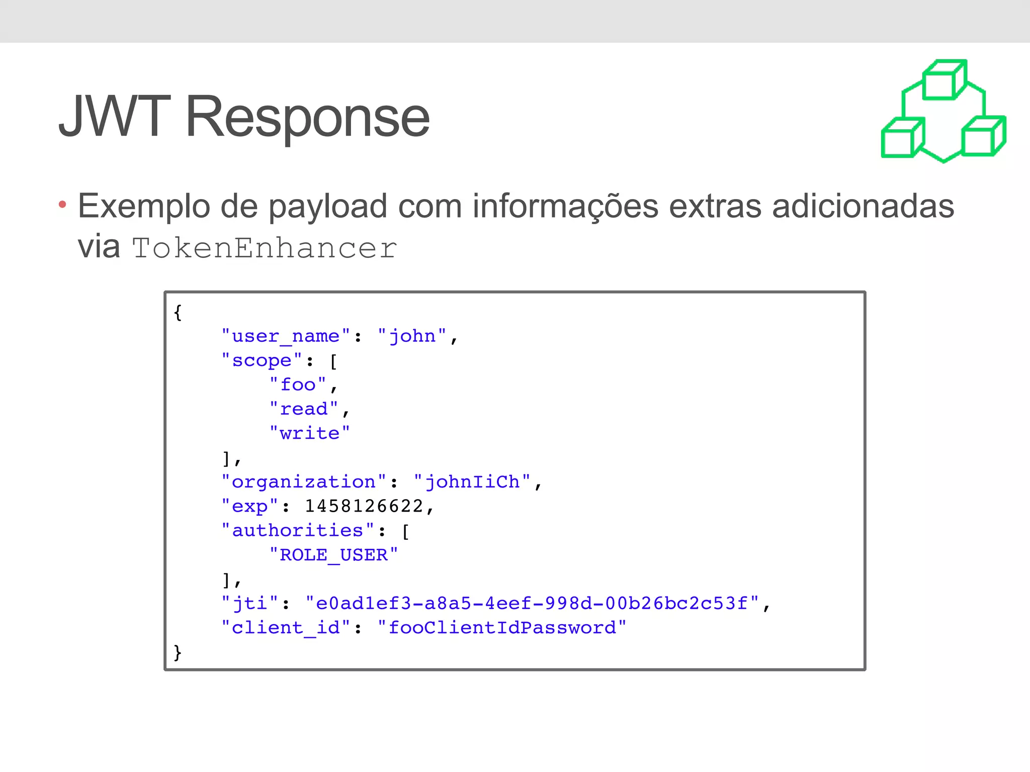 JWT Response • Exemplo de payload com informações extras adicionadas via TokenEnhancer { "user_name": "john", "scope": [ "foo", "read", "write" ], "organization": "johnIiCh", "exp": 1458126622, "authorities": [ "ROLE_USER" ], "jti": "e0ad1ef3-a8a5-4eef-998d-00b26bc2c53f", "client_id": "fooClientIdPassword" } 