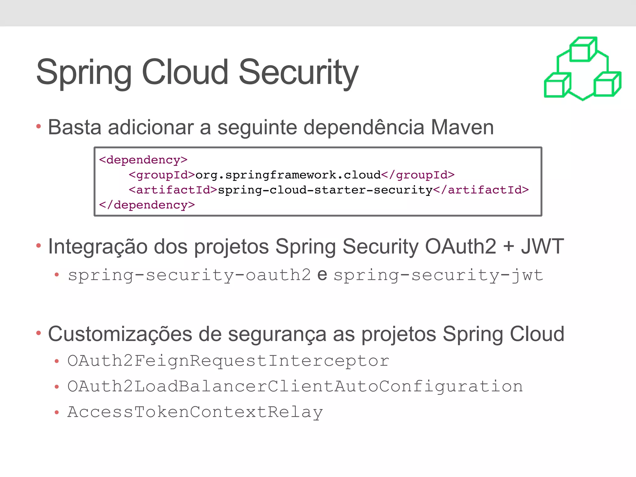Spring Cloud Security • Basta adicionar a seguinte dependência Maven • Integração dos projetos Spring Security OAuth2 + JWT • spring-security-oauth2 e spring-security-jwt • Customizações de segurança as projetos Spring Cloud • OAuth2FeignRequestInterceptor • OAuth2LoadBalancerClientAutoConfiguration • AccessTokenContextRelay <dependency> <groupId>org.springframework.cloud</groupId> <artifactId>spring-cloud-starter-security</artifactId> </dependency> 