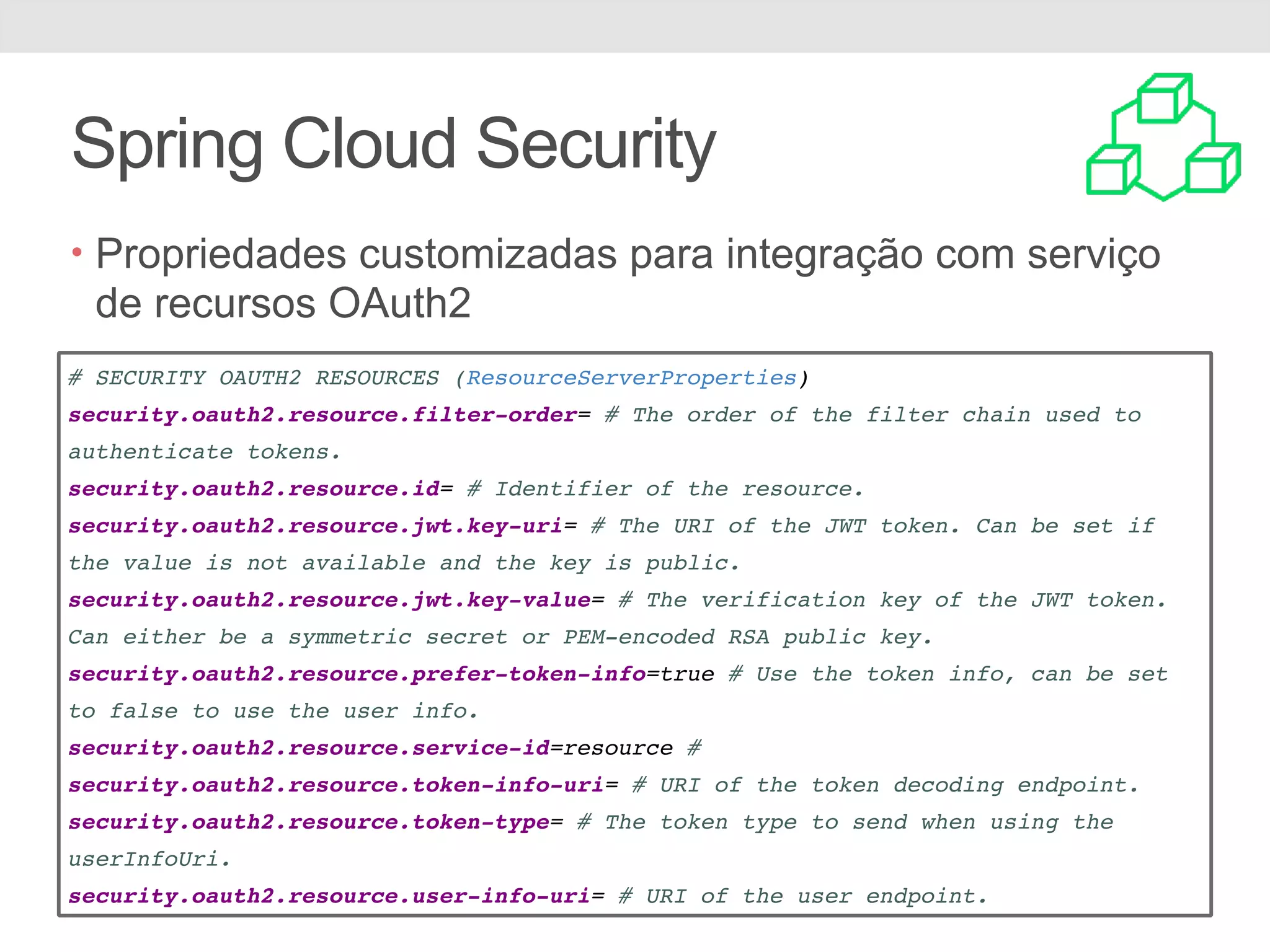 Spring Cloud Security • Propriedades customizadas para integração com serviço de recursos OAuth2 # SECURITY OAUTH2 RESOURCES (ResourceServerProperties) security.oauth2.resource.filter-order= # The order of the filter chain used to authenticate tokens. security.oauth2.resource.id= # Identifier of the resource. security.oauth2.resource.jwt.key-uri= # The URI of the JWT token. Can be set if the value is not available and the key is public. security.oauth2.resource.jwt.key-value= # The verification key of the JWT token. Can either be a symmetric secret or PEM-encoded RSA public key. security.oauth2.resource.prefer-token-info=true # Use the token info, can be set to false to use the user info. security.oauth2.resource.service-id=resource # security.oauth2.resource.token-info-uri= # URI of the token decoding endpoint. security.oauth2.resource.token-type= # The token type to send when using the userInfoUri. security.oauth2.resource.user-info-uri= # URI of the user endpoint. 