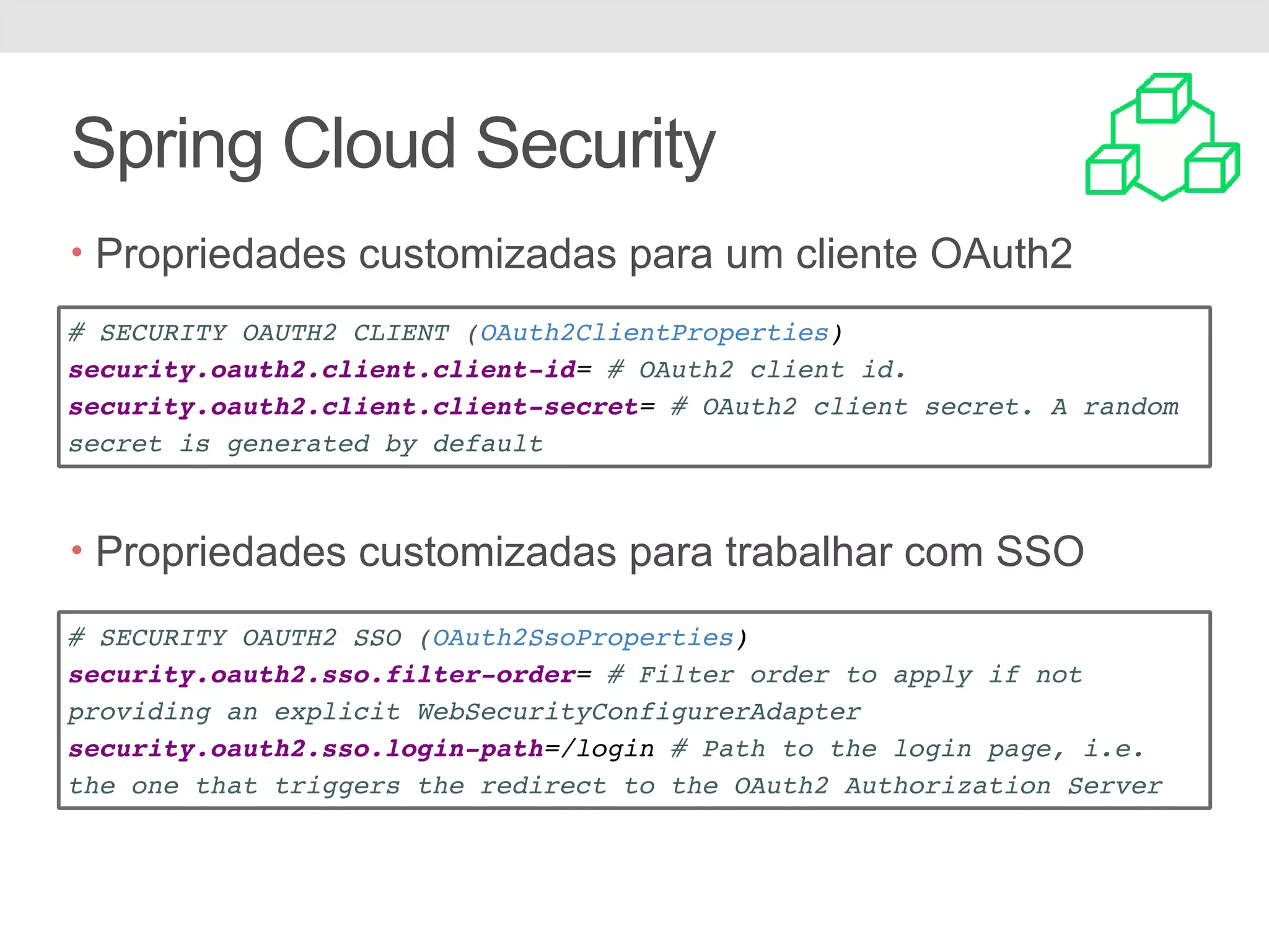 Spring Cloud Security • Propriedades customizadas para um cliente OAuth2 • PPro • Propriedades customizadas para trabalhar com SSO # SECURITY OAUTH2 CLIENT (OAuth2ClientProperties) security.oauth2.client.client-id= # OAuth2 client id. security.oauth2.client.client-secret= # OAuth2 client secret. A random secret is generated by default # SECURITY OAUTH2 SSO (OAuth2SsoProperties) security.oauth2.sso.filter-order= # Filter order to apply if not providing an explicit WebSecurityConfigurerAdapter security.oauth2.sso.login-path=/login # Path to the login page, i.e. the one that triggers the redirect to the OAuth2 Authorization Server 