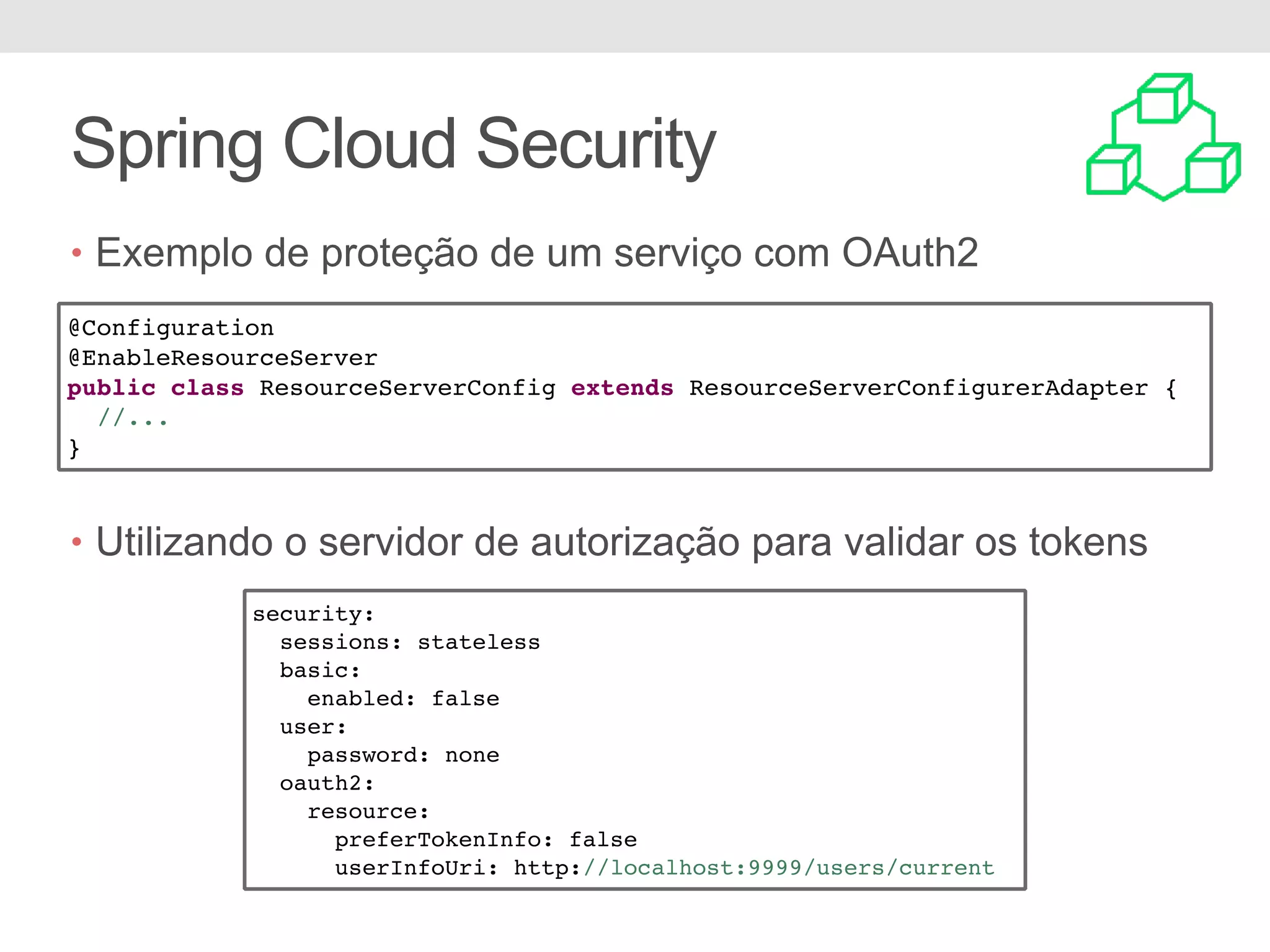 Spring Cloud Security • Exemplo de proteção de um serviço com OAuth2 • Utilizando o servidor de autorização para validar os tokens @Configuration @EnableResourceServer public class ResourceServerConfig extends ResourceServerConfigurerAdapter { //... } security: sessions: stateless basic: enabled: false user: password: none oauth2: resource: preferTokenInfo: false userInfoUri: http://localhost:9999/users/current 