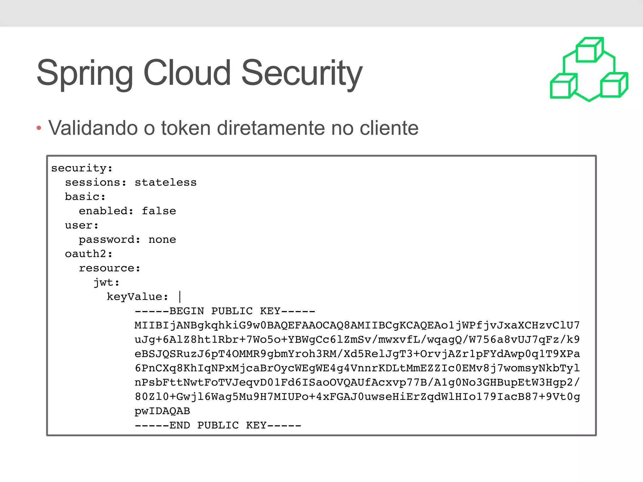 Spring Cloud Security • Validando o token diretamente no cliente security: sessions: stateless basic: enabled: false user: password: none oauth2: resource: jwt: keyValue: | -----BEGIN PUBLIC KEY----- MIIBIjANBgkqhkiG9w0BAQEFAAOCAQ8AMIIBCgKCAQEAo1jWPfjvJxaXCHzvClU7 uJg+6AlZ8ht1Rbr+7Wo5o+YBWgCc6lZmSv/mwxvfL/wqagQ/W756a8vUJ7qFz/k9 eBSJQSRuzJ6pT4OMMR9gbmYroh3RM/Xd5RelJgT3+OrvjAZr1pFYdAwp0q1T9XPa 6PnCXq8KhIqNPxMjcaBrOycWEgWE4g4VnnrKDLtMmEZZIc0EMv8j7womsyNkbTyl nPsbFttNwtFoTVJeqvD01Fd6ISaoOVQAUfAcxvp77B/A1g0No3GHBupEtW3Hgp2/ 80Zl0+Gwjl6Wag5Mu9H7MIUPo+4xFGAJ0uwseHiErZqdWlHIo179IacB87+9Vt0g pwIDAQAB -----END PUBLIC KEY----- 