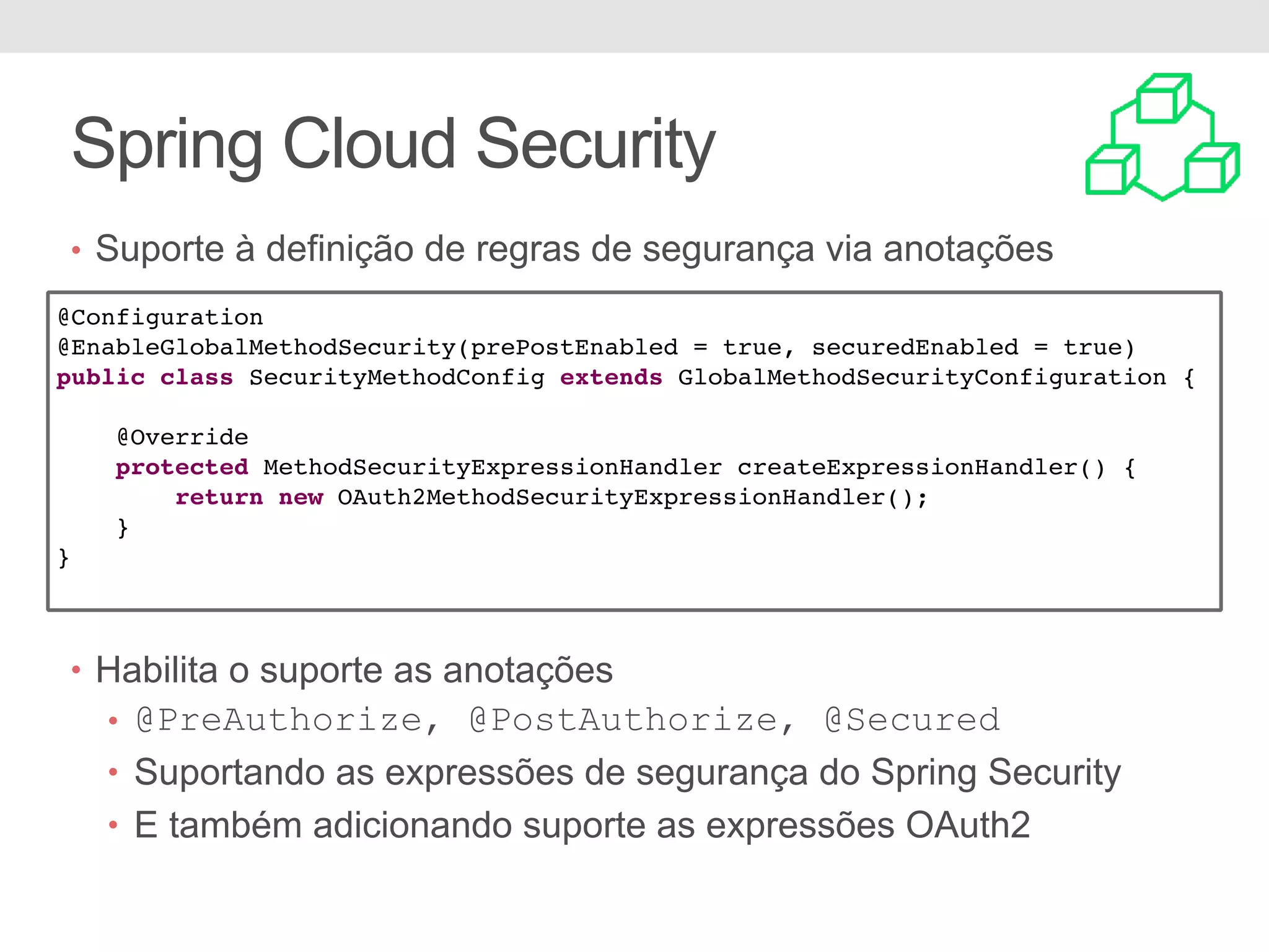 • Suporte à definição de regras de segurança via anotações • Habilita o suporte as anotações • @PreAuthorize, @PostAuthorize, @Secured • Suportando as expressões de segurança do Spring Security • E também adicionando suporte as expressões OAuth2 Spring Cloud Security @Configuration @EnableGlobalMethodSecurity(prePostEnabled = true, securedEnabled = true) public class SecurityMethodConfig extends GlobalMethodSecurityConfiguration { @Override protected MethodSecurityExpressionHandler createExpressionHandler() { return new OAuth2MethodSecurityExpressionHandler(); } } 
