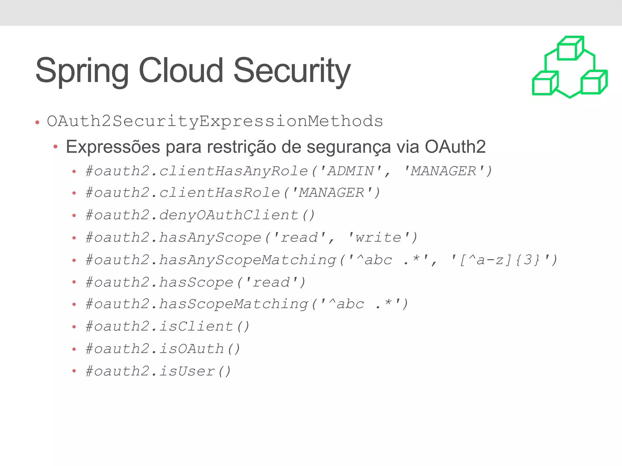 • OAuth2SecurityExpressionMethods • Expressões para restrição de segurança via OAuth2 • #oauth2.clientHasAnyRole('ADMIN', 'MANAGER') • #oauth2.clientHasRole('MANAGER') • #oauth2.denyOAuthClient() • #oauth2.hasAnyScope('read', 'write') • #oauth2.hasAnyScopeMatching('^abc .*', '[^a-z]{3}') • #oauth2.hasScope('read') • #oauth2.hasScopeMatching('^abc .*') • #oauth2.isClient() • #oauth2.isOAuth() • #oauth2.isUser() Spring Cloud Security 