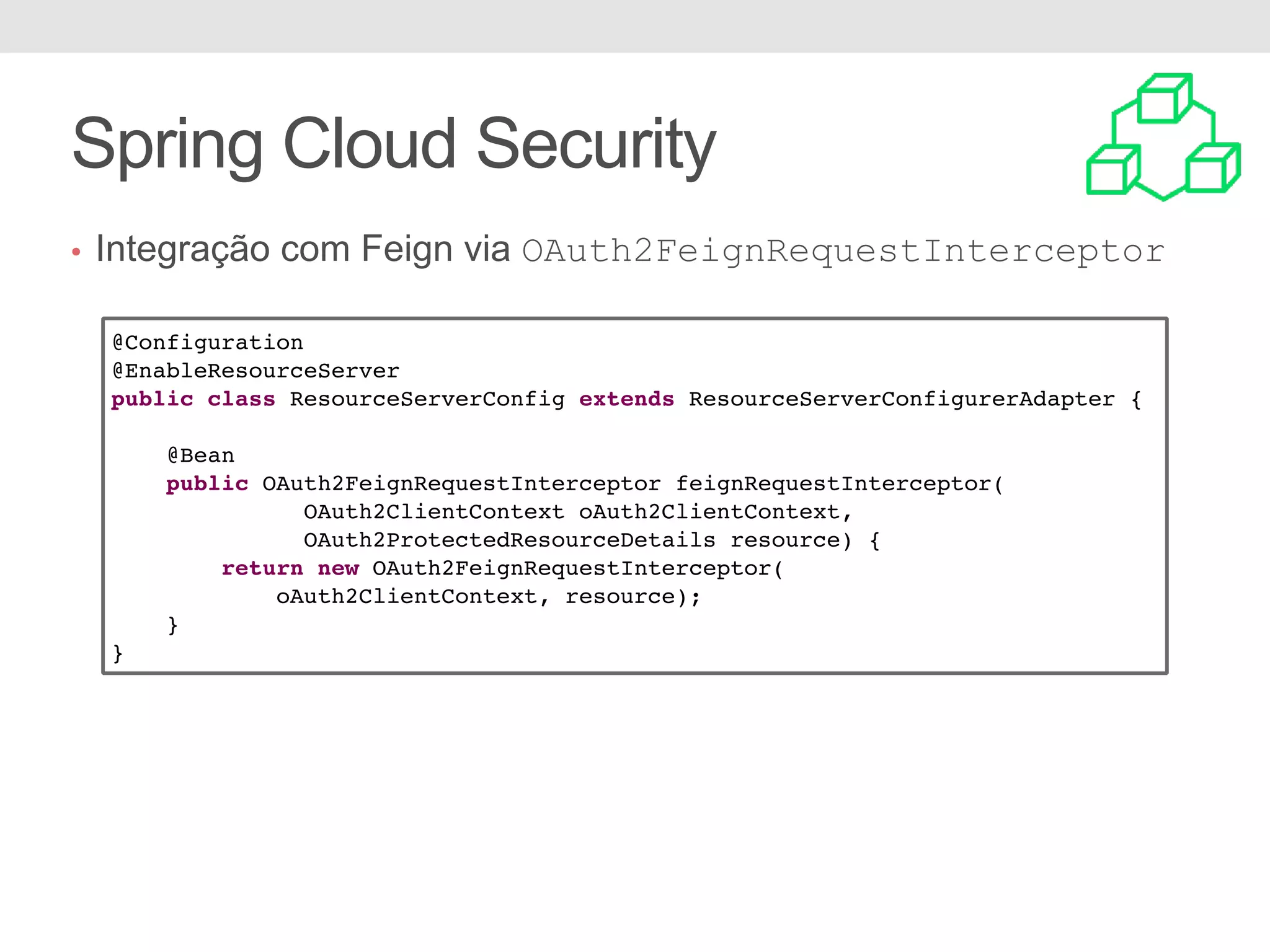 • Integração com Feign via OAuth2FeignRequestInterceptor Spring Cloud Security @Configuration @EnableResourceServer public class ResourceServerConfig extends ResourceServerConfigurerAdapter { @Bean public OAuth2FeignRequestInterceptor feignRequestInterceptor( OAuth2ClientContext oAuth2ClientContext, OAuth2ProtectedResourceDetails resource) { return new OAuth2FeignRequestInterceptor( oAuth2ClientContext, resource); } } 
