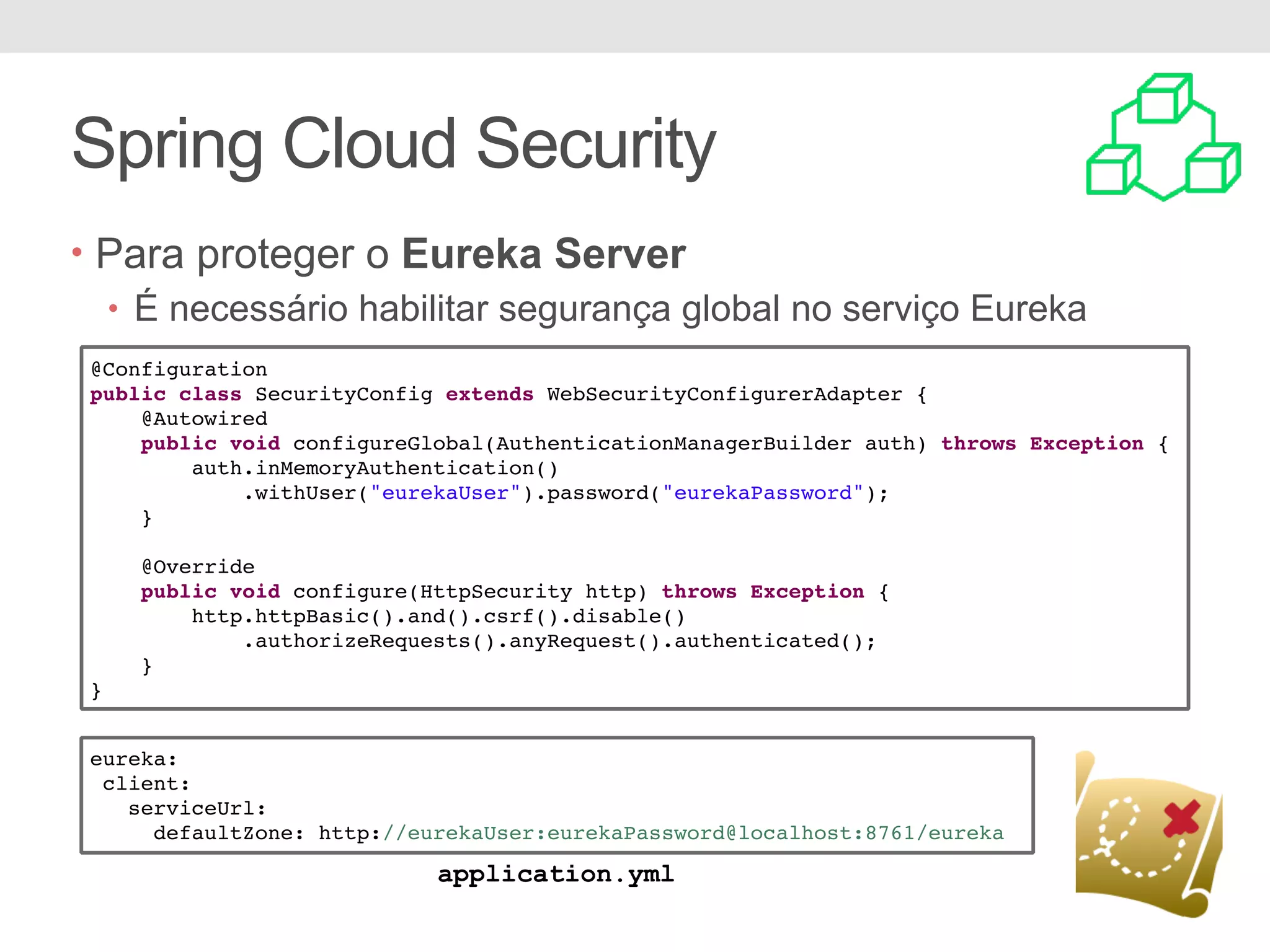 Spring Cloud Security • Para proteger o Eureka Server • É necessário habilitar segurança global no serviço Eureka @Configuration public class SecurityConfig extends WebSecurityConfigurerAdapter { @Autowired public void configureGlobal(AuthenticationManagerBuilder auth) throws Exception { auth.inMemoryAuthentication() .withUser("eurekaUser").password("eurekaPassword"); } @Override public void configure(HttpSecurity http) throws Exception { http.httpBasic().and().csrf().disable() .authorizeRequests().anyRequest().authenticated(); } } eureka: client: serviceUrl: defaultZone: http://eurekaUser:eurekaPassword@localhost:8761/eureka application.yml 