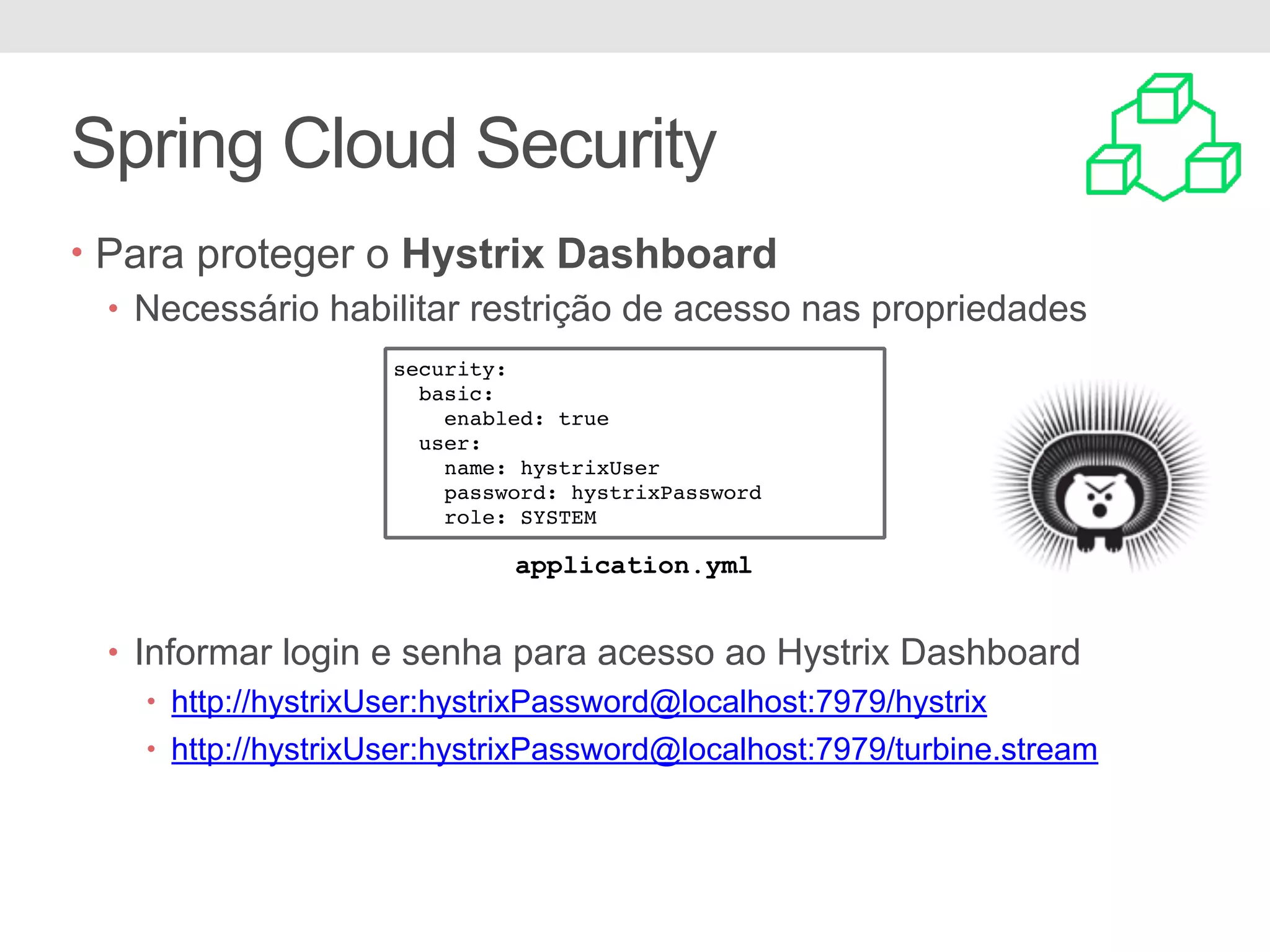 Spring Cloud Security • Para proteger o Hystrix Dashboard • Necessário habilitar restrição de acesso nas propriedades • Informar login e senha para acesso ao Hystrix Dashboard • http://hystrixUser:hystrixPassword@localhost:7979/hystrix • http://hystrixUser:hystrixPassword@localhost:7979/turbine.stream security: basic: enabled: true user: name: hystrixUser password: hystrixPassword role: SYSTEM application.yml 