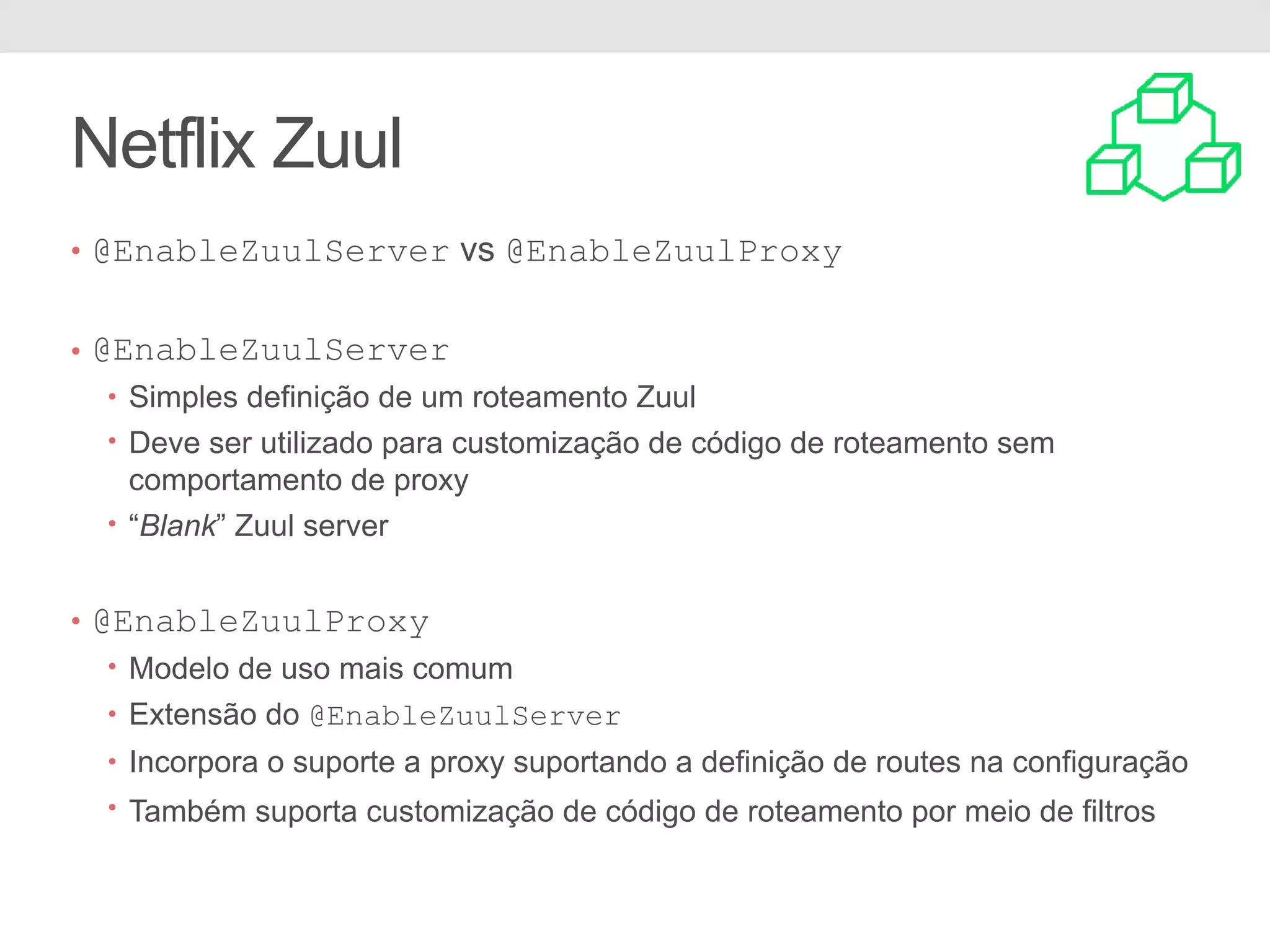 Netflix Zuul • @EnableZuulServer vs @EnableZuulProxy • @EnableZuulServer • Simples definição de um roteamento Zuul • Deve ser utilizado para customização de código de roteamento sem comportamento de proxy • “Blank” Zuul server • @EnableZuulProxy • Modelo de uso mais comum • Extensão do @EnableZuulServer • Incorpora o suporte a proxy suportando a definição de routes na configuração • Também suporta customização de código de roteamento por meio de filtros 