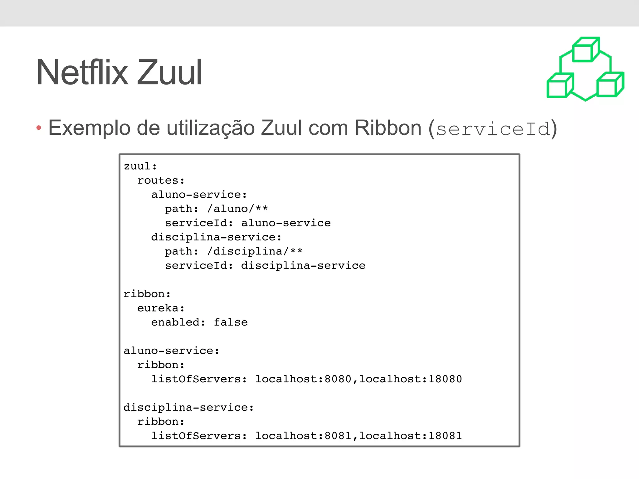 Netflix Zuul • Exemplo de utilização Zuul com Ribbon (serviceId) zuul: routes: aluno-service: path: /aluno/** serviceId: aluno-service disciplina-service: path: /disciplina/** serviceId: disciplina-service ribbon: eureka: enabled: false aluno-service: ribbon: listOfServers: localhost:8080,localhost:18080 disciplina-service: ribbon: listOfServers: localhost:8081,localhost:18081 