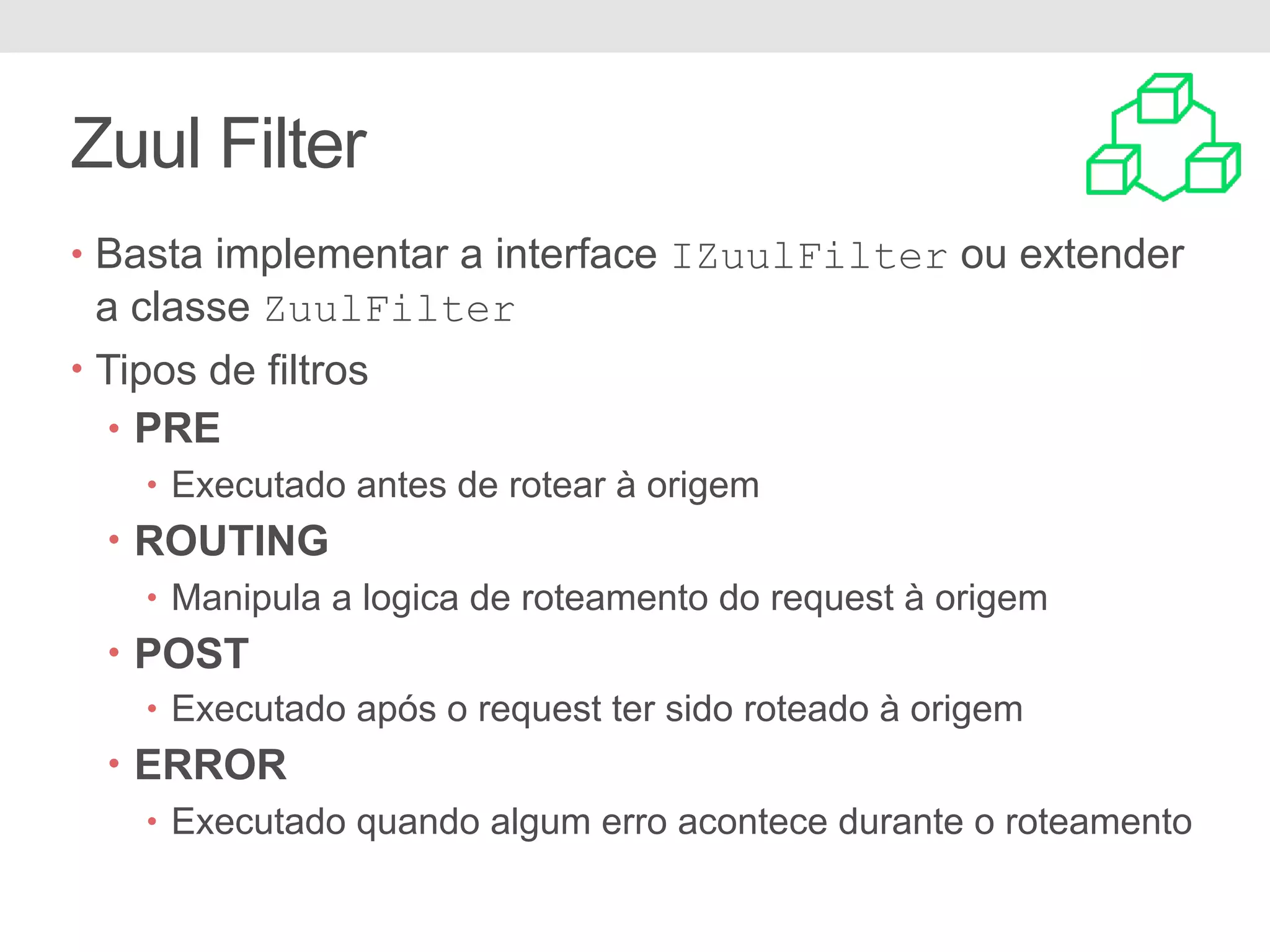 Zuul Filter • Basta implementar a interface IZuulFilter ou extender a classe ZuulFilter • Tipos de filtros • PRE • Executado antes de rotear à origem • ROUTING • Manipula a logica de roteamento do request à origem • POST • Executado após o request ter sido roteado à origem • ERROR • Executado quando algum erro acontece durante o roteamento 