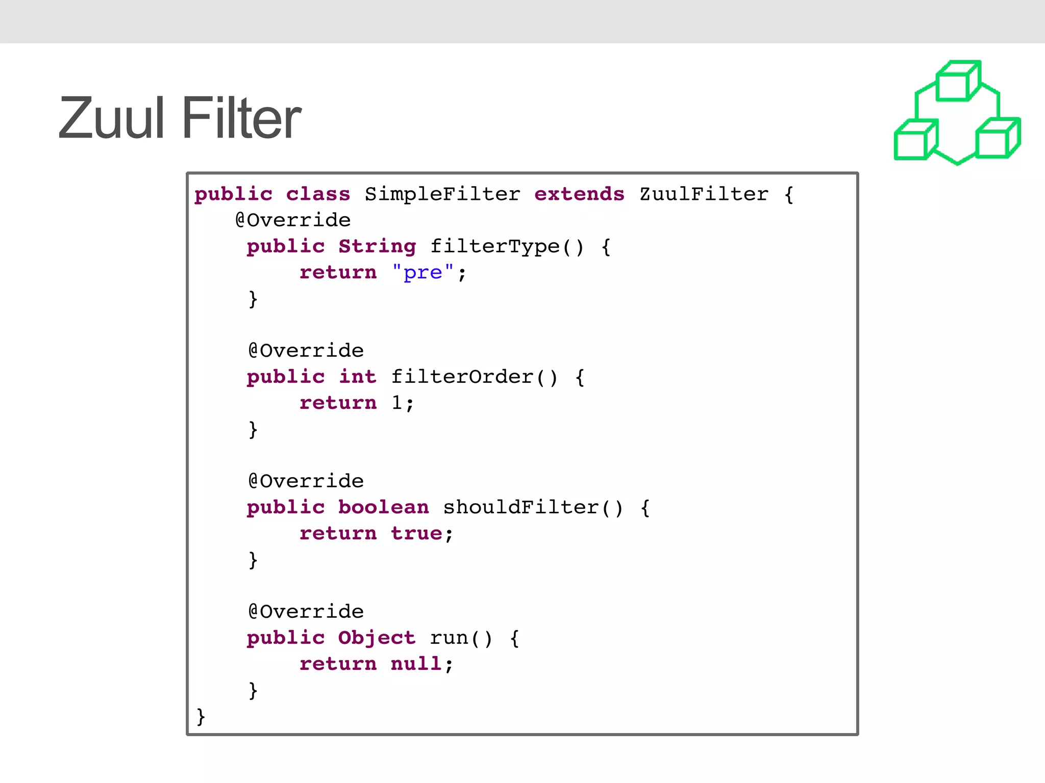 Zuul Filter public class SimpleFilter extends ZuulFilter { @Override public String filterType() { return "pre"; } @Override public int filterOrder() { return 1; } @Override public boolean shouldFilter() { return true; } @Override public Object run() { return null; } } 