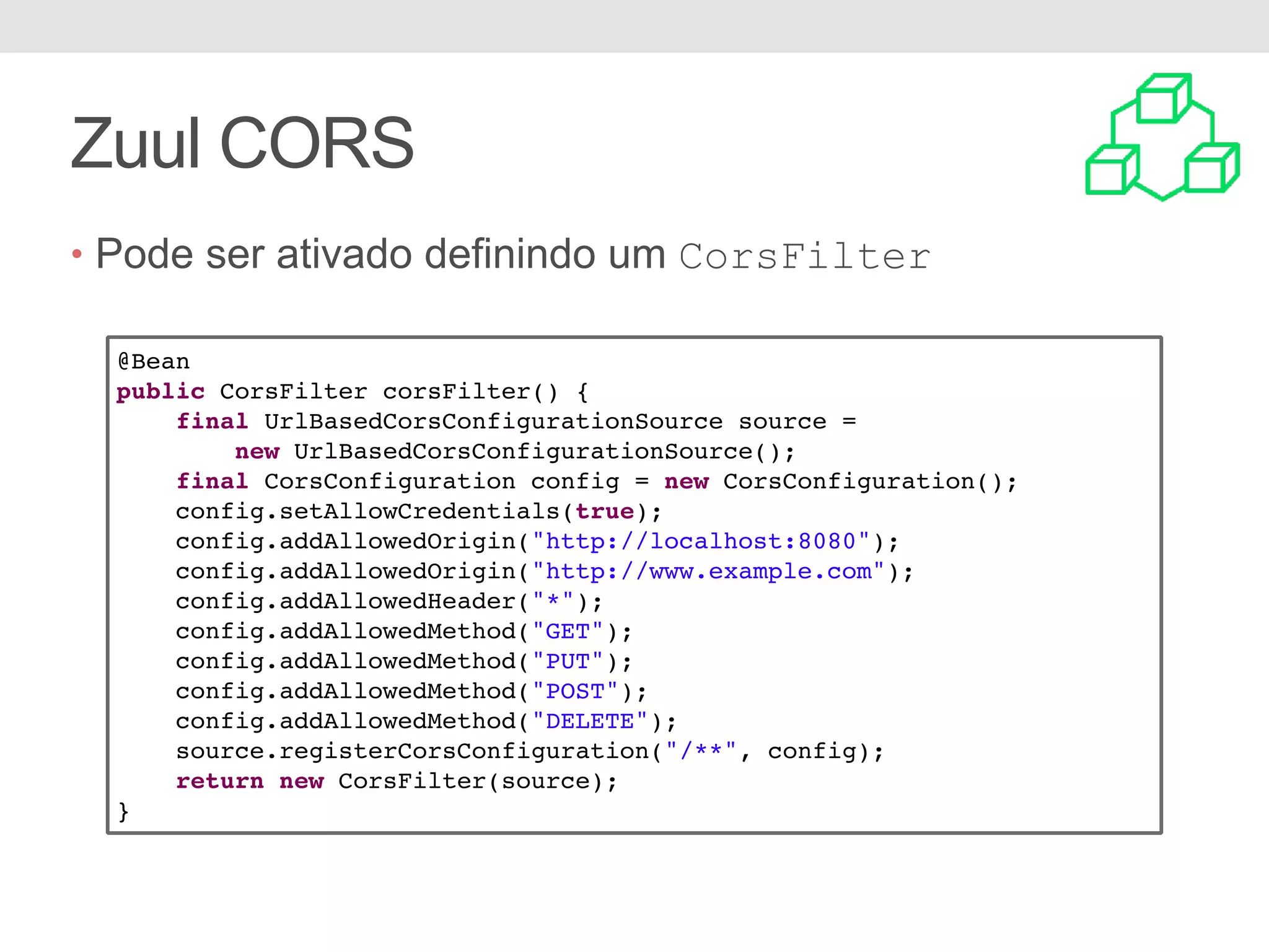 Zuul CORS @Bean public CorsFilter corsFilter() { final UrlBasedCorsConfigurationSource source = new UrlBasedCorsConfigurationSource(); final CorsConfiguration config = new CorsConfiguration(); config.setAllowCredentials(true); config.addAllowedOrigin("http://localhost:8080"); config.addAllowedOrigin("http://www.example.com"); config.addAllowedHeader("*"); config.addAllowedMethod("GET"); config.addAllowedMethod("PUT"); config.addAllowedMethod("POST"); config.addAllowedMethod("DELETE"); source.registerCorsConfiguration("/**", config); return new CorsFilter(source); } • Pode ser ativado definindo um CorsFilter 