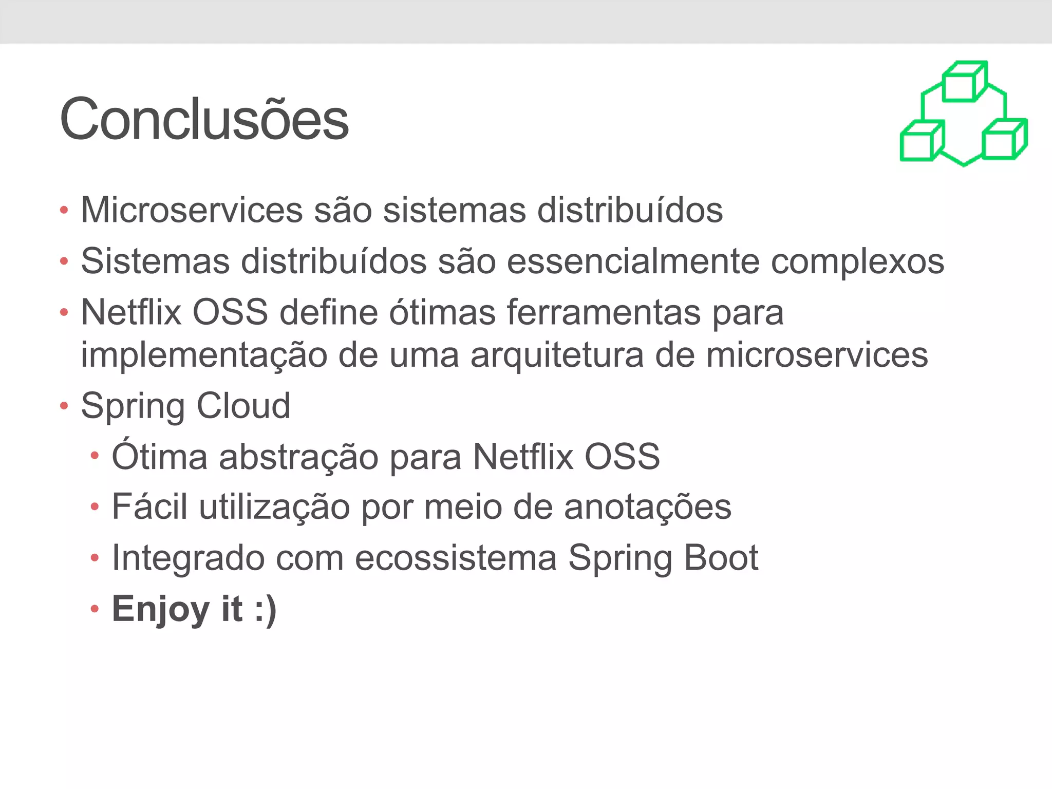Conclusões • Microservices são sistemas distribuídos • Sistemas distribuídos são essencialmente complexos • Netflix OSS define ótimas ferramentas para implementação de uma arquitetura de microservices • Spring Cloud • Ótima abstração para Netflix OSS • Fácil utilização por meio de anotações • Integrado com ecossistema Spring Boot • Enjoy it :) 