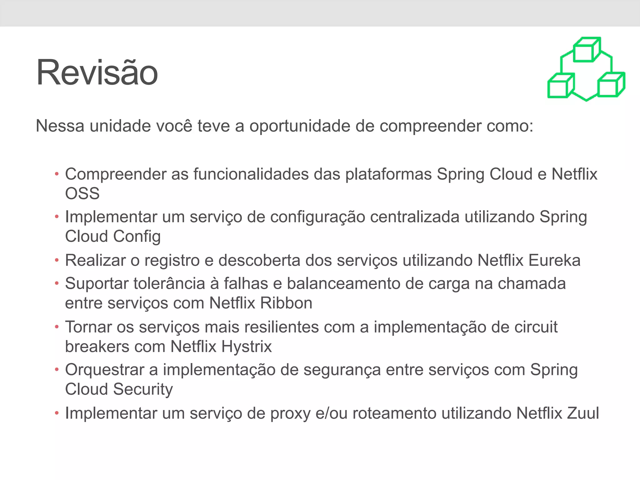 Revisão Nessa unidade você teve a oportunidade de compreender como: • Compreender as funcionalidades das plataformas Spring Cloud e Netflix OSS • Implementar um serviço de configuração centralizada utilizando Spring Cloud Config • Realizar o registro e descoberta dos serviços utilizando Netflix Eureka • Suportar tolerância à falhas e balanceamento de carga na chamada entre serviços com Netflix Ribbon • Tornar os serviços mais resilientes com a implementação de circuit breakers com Netflix Hystrix • Orquestrar a implementação de segurança entre serviços com Spring Cloud Security • Implementar um serviço de proxy e/ou roteamento utilizando Netflix Zuul 