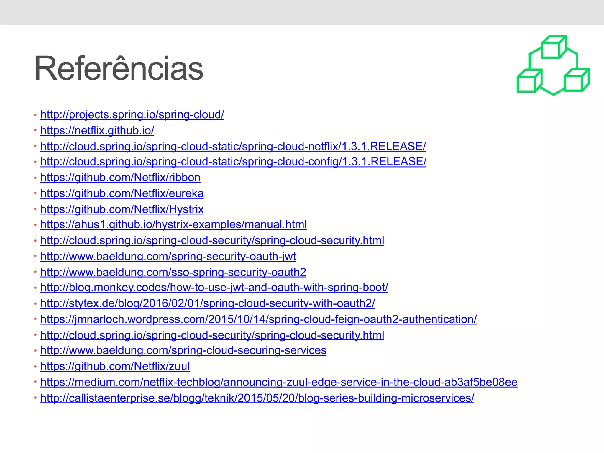 Referências • http://projects.spring.io/spring-cloud/ • https://netflix.github.io/ • http://cloud.spring.io/spring-cloud-static/spring-cloud-netflix/1.3.1.RELEASE/ • http://cloud.spring.io/spring-cloud-static/spring-cloud-config/1.3.1.RELEASE/ • https://github.com/Netflix/ribbon • https://github.com/Netflix/eureka • https://github.com/Netflix/Hystrix • https://ahus1.github.io/hystrix-examples/manual.html • http://cloud.spring.io/spring-cloud-security/spring-cloud-security.html • http://www.baeldung.com/spring-security-oauth-jwt • http://www.baeldung.com/sso-spring-security-oauth2 • http://blog.monkey.codes/how-to-use-jwt-and-oauth-with-spring-boot/ • http://stytex.de/blog/2016/02/01/spring-cloud-security-with-oauth2/ • https://jmnarloch.wordpress.com/2015/10/14/spring-cloud-feign-oauth2-authentication/ • http://cloud.spring.io/spring-cloud-security/spring-cloud-security.html • http://www.baeldung.com/spring-cloud-securing-services • https://github.com/Netflix/zuul • https://medium.com/netflix-techblog/announcing-zuul-edge-service-in-the-cloud-ab3af5be08ee • http://callistaenterprise.se/blogg/teknik/2015/05/20/blog-series-building-microservices/ 