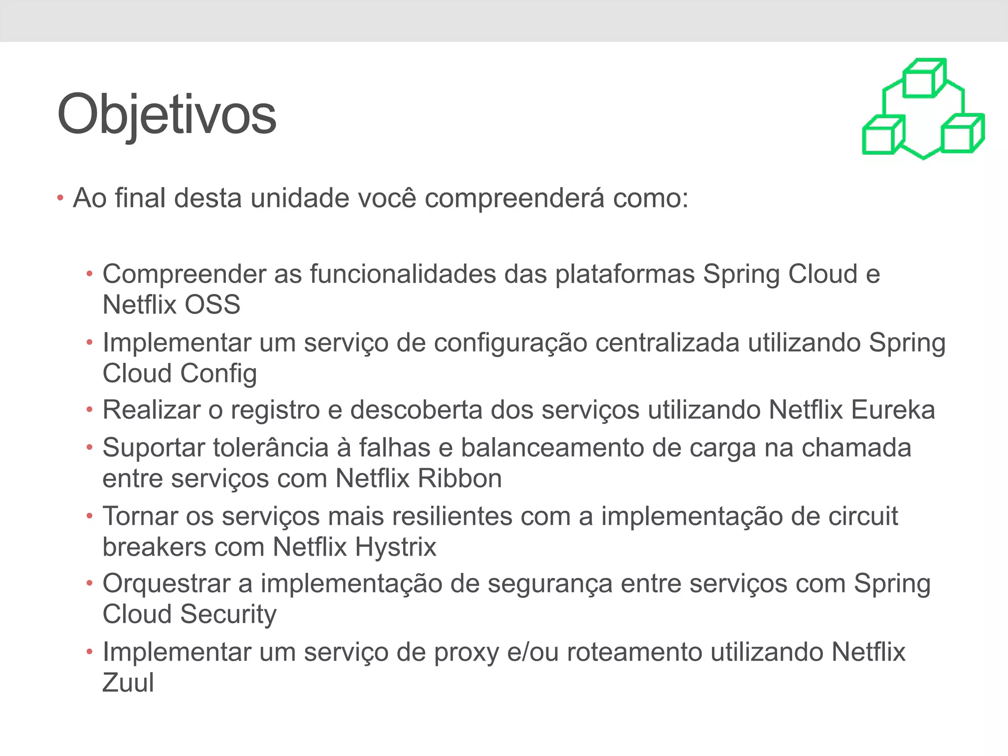 Objetivos • Ao final desta unidade você compreenderá como: • Compreender as funcionalidades das plataformas Spring Cloud e Netflix OSS • Implementar um serviço de configuração centralizada utilizando Spring Cloud Config • Realizar o registro e descoberta dos serviços utilizando Netflix Eureka • Suportar tolerância à falhas e balanceamento de carga na chamada entre serviços com Netflix Ribbon • Tornar os serviços mais resilientes com a implementação de circuit breakers com Netflix Hystrix • Orquestrar a implementação de segurança entre serviços com Spring Cloud Security • Implementar um serviço de proxy e/ou roteamento utilizando Netflix Zuul 