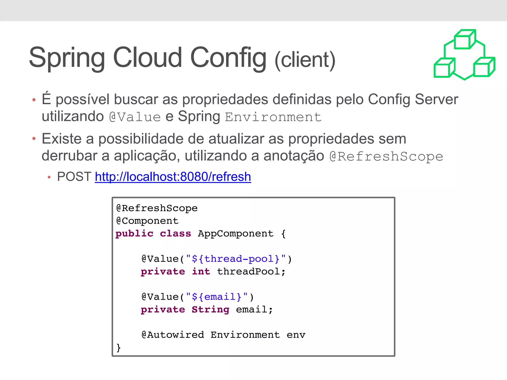 Spring Cloud Config (client) @RefreshScope @Component public class AppComponent { @Value("${thread-pool}") private int threadPool; @Value("${email}") private String email; @Autowired Environment env } • É possível buscar as propriedades definidas pelo Config Server utilizando @Value e Spring Environment • Existe a possibilidade de atualizar as propriedades sem derrubar a aplicação, utilizando a anotação @RefreshScope • POST http://localhost:8080/refresh 