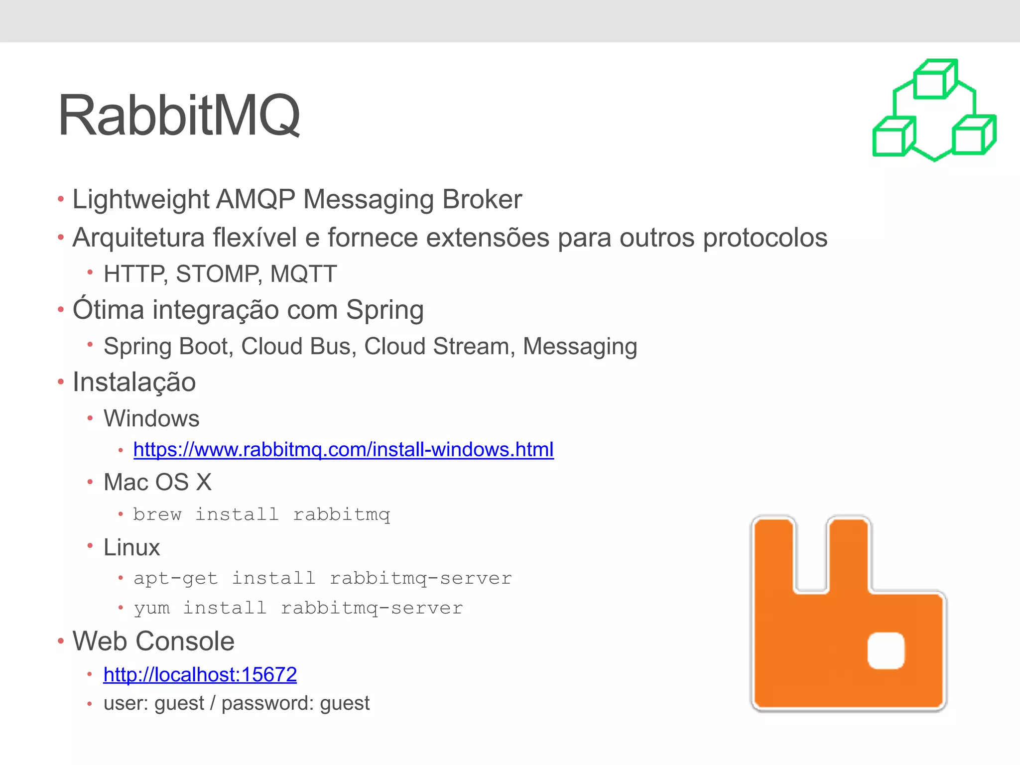 • Lightweight AMQP Messaging Broker • Arquitetura flexível e fornece extensões para outros protocolos • HTTP, STOMP, MQTT • Ótima integração com Spring • Spring Boot, Cloud Bus, Cloud Stream, Messaging • Instalação • Windows • https://www.rabbitmq.com/install-windows.html • Mac OS X • brew install rabbitmq • Linux • apt-get install rabbitmq-server • yum install rabbitmq-server • Web Console • http://localhost:15672 • user: guest / password: guest RabbitMQ 