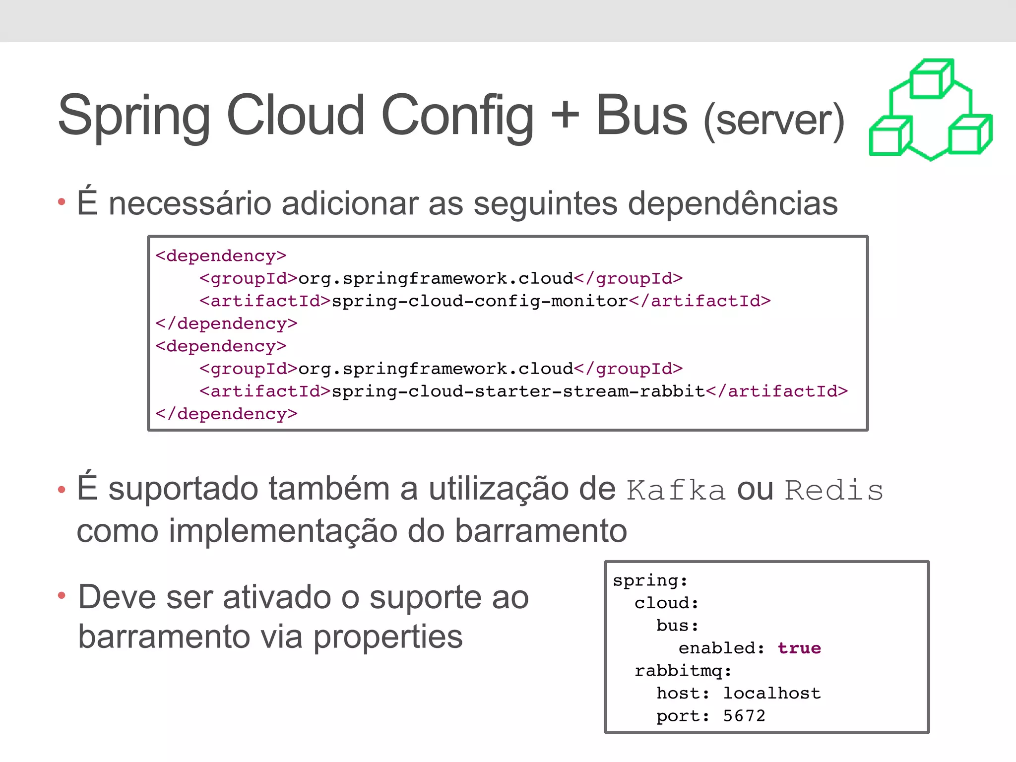 Spring Cloud Config + Bus (server) • É necessário adicionar as seguintes dependências • É suportado também a utilização de Kafka ou Redis como implementação do barramento <dependency> <groupId>org.springframework.cloud</groupId> <artifactId>spring-cloud-config-monitor</artifactId> </dependency> <dependency> <groupId>org.springframework.cloud</groupId> <artifactId>spring-cloud-starter-stream-rabbit</artifactId> </dependency> spring: cloud: bus: enabled: true rabbitmq: host: localhost port: 5672 • Deve ser ativado o suporte ao barramento via properties 