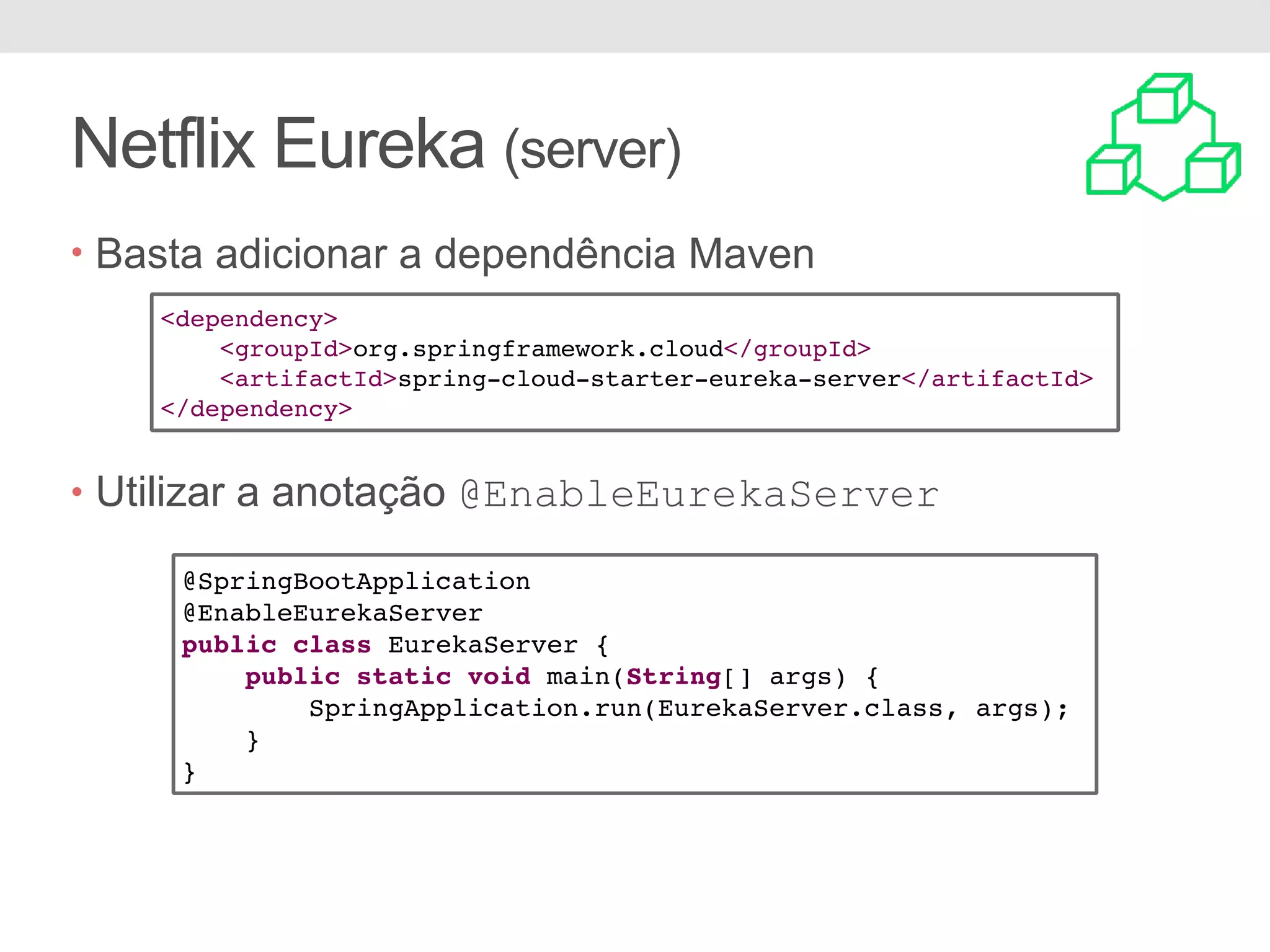 Netflix Eureka (server) • Basta adicionar a dependência Maven • Utilizar a anotação @EnableEurekaServer <dependency> <groupId>org.springframework.cloud</groupId> <artifactId>spring-cloud-starter-eureka-server</artifactId> </dependency> @SpringBootApplication @EnableEurekaServer public class EurekaServer { public static void main(String[] args) { SpringApplication.run(EurekaServer.class, args); } } 