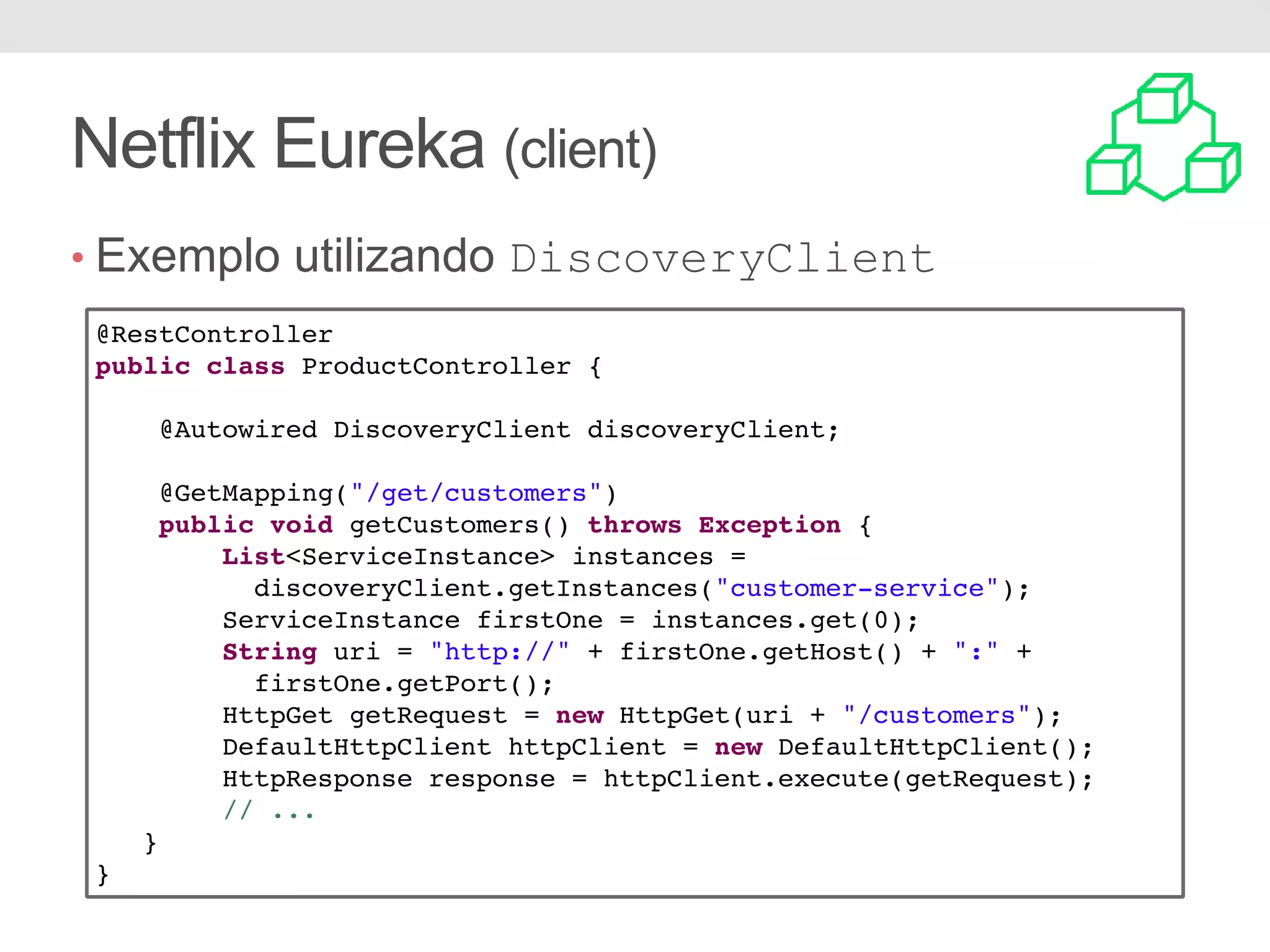 Netflix Eureka (client) • Exemplo utilizando DiscoveryClient @RestController public class ProductController { @Autowired DiscoveryClient discoveryClient; @GetMapping("/get/customers") public void getCustomers() throws Exception { List<ServiceInstance> instances = discoveryClient.getInstances("customer-service"); ServiceInstance firstOne = instances.get(0); String uri = "http://" + firstOne.getHost() + ":" + firstOne.getPort(); HttpGet getRequest = new HttpGet(uri + "/customers"); DefaultHttpClient httpClient = new DefaultHttpClient(); HttpResponse response = httpClient.execute(getRequest); // ... } } 