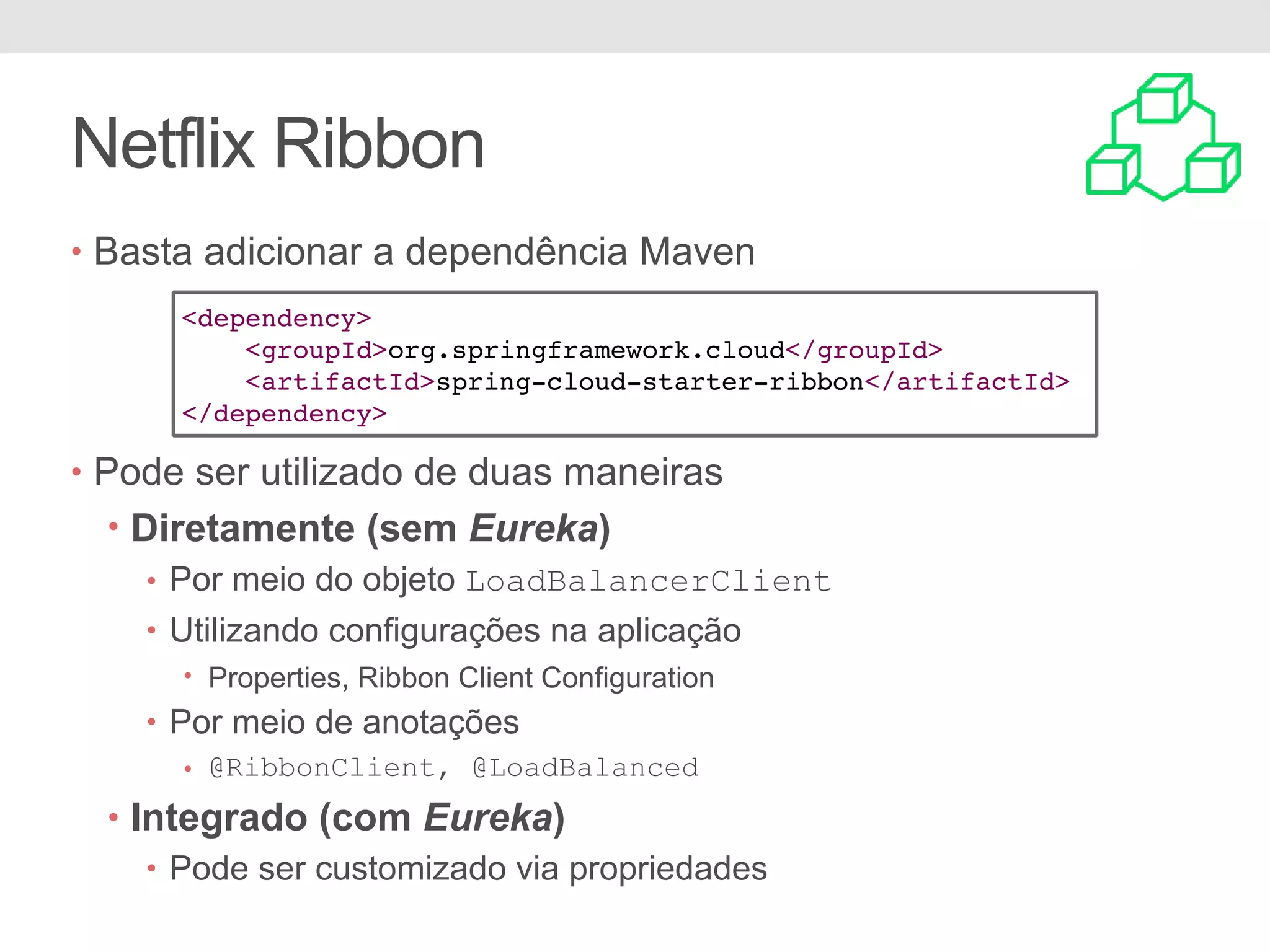 Netflix Ribbon • Basta adicionar a dependência Maven • Pode ser utilizado de duas maneiras • Diretamente (sem Eureka) • Por meio do objeto LoadBalancerClient • Utilizando configurações na aplicação • Properties, Ribbon Client Configuration • Por meio de anotações • @RibbonClient, @LoadBalanced • Integrado (com Eureka) • Pode ser customizado via propriedades <dependency> <groupId>org.springframework.cloud</groupId> <artifactId>spring-cloud-starter-ribbon</artifactId> </dependency> 