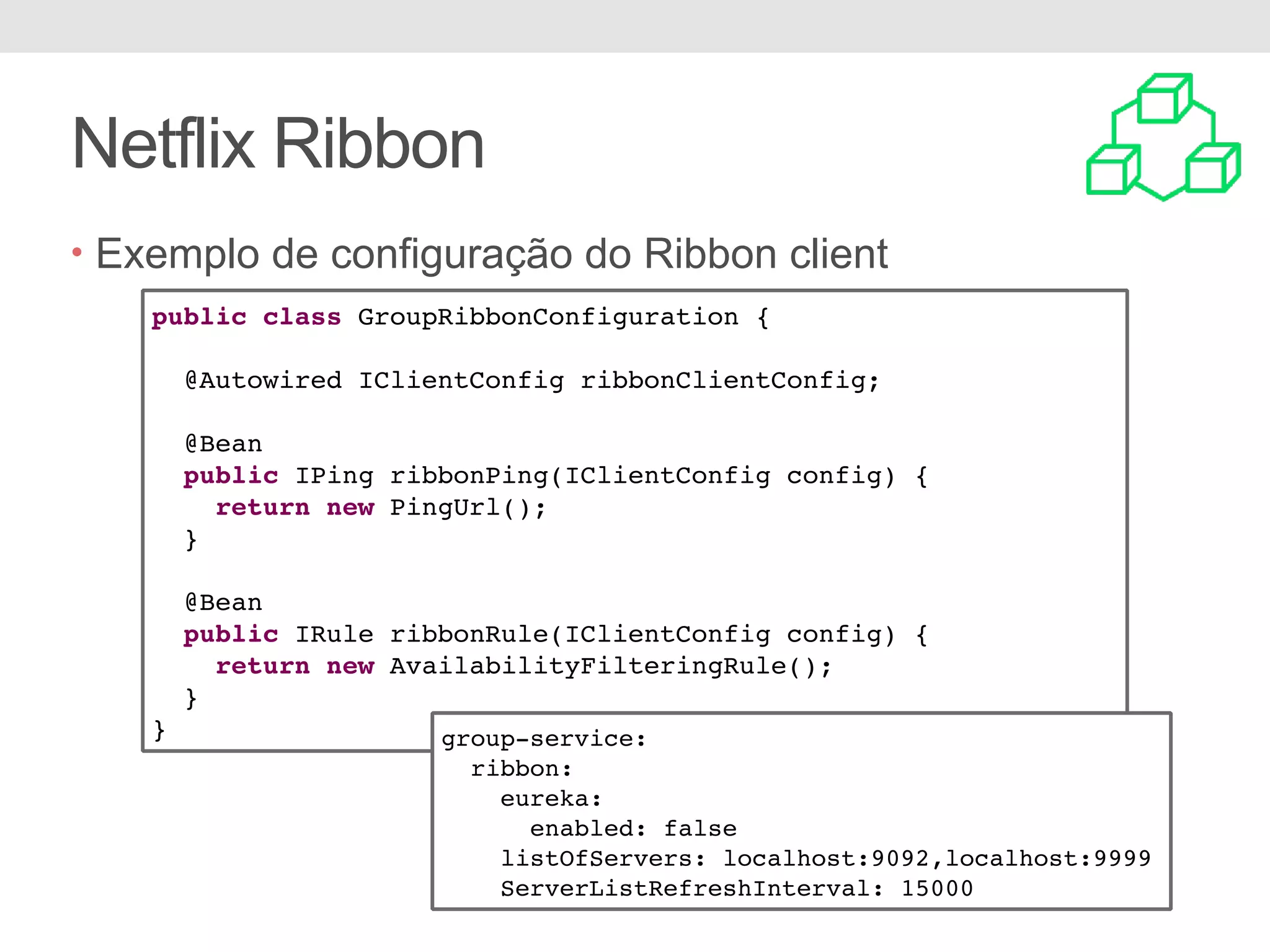 Netflix Ribbon • Exemplo de configuração do Ribbon client public class GroupRibbonConfiguration { @Autowired IClientConfig ribbonClientConfig; @Bean public IPing ribbonPing(IClientConfig config) { return new PingUrl(); } @Bean public IRule ribbonRule(IClientConfig config) { return new AvailabilityFilteringRule(); } } group-service: ribbon: eureka: enabled: false listOfServers: localhost:9092,localhost:9999 ServerListRefreshInterval: 15000 