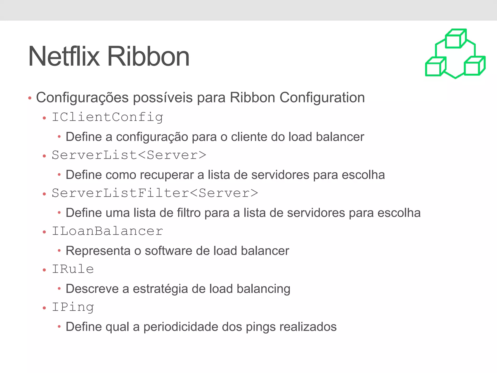 Netflix Ribbon • Configurações possíveis para Ribbon Configuration • IClientConfig • Define a configuração para o cliente do load balancer • ServerList<Server> • Define como recuperar a lista de servidores para escolha • ServerListFilter<Server> • Define uma lista de filtro para a lista de servidores para escolha • ILoanBalancer • Representa o software de load balancer • IRule • Descreve a estratégia de load balancing • IPing • Define qual a periodicidade dos pings realizados 