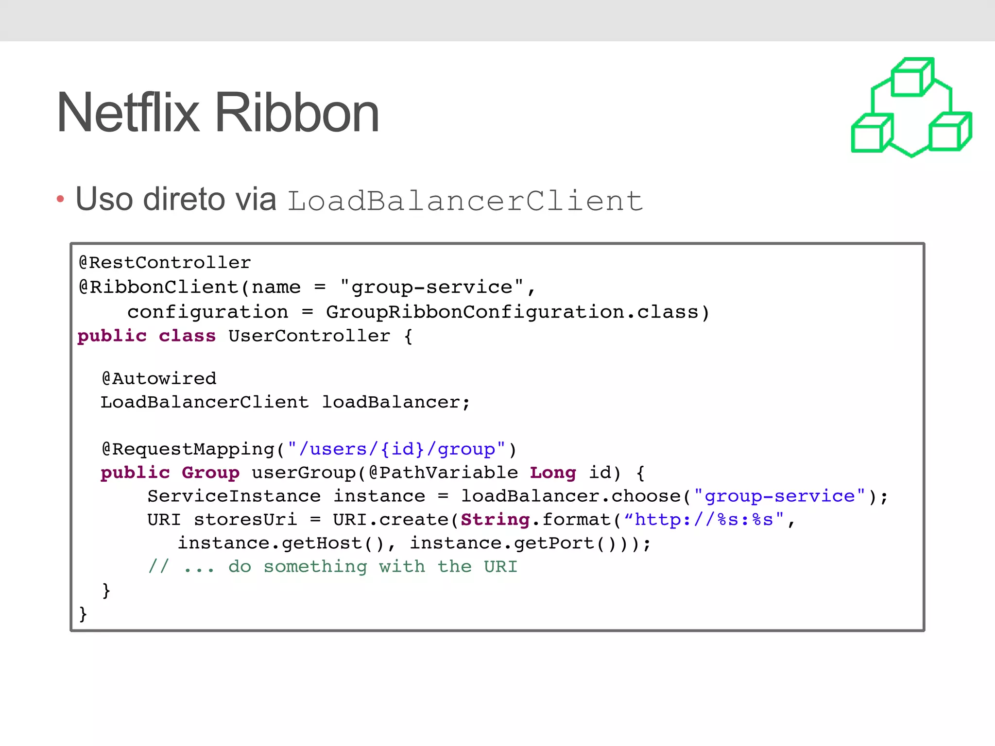 Netflix Ribbon • Uso direto via LoadBalancerClient @RestController @RibbonClient(name = "group-service", configuration = GroupRibbonConfiguration.class) public class UserController { @Autowired LoadBalancerClient loadBalancer; @RequestMapping("/users/{id}/group") public Group userGroup(@PathVariable Long id) { ServiceInstance instance = loadBalancer.choose("group-service"); URI storesUri = URI.create(String.format(“http://%s:%s", instance.getHost(), instance.getPort())); // ... do something with the URI } } 